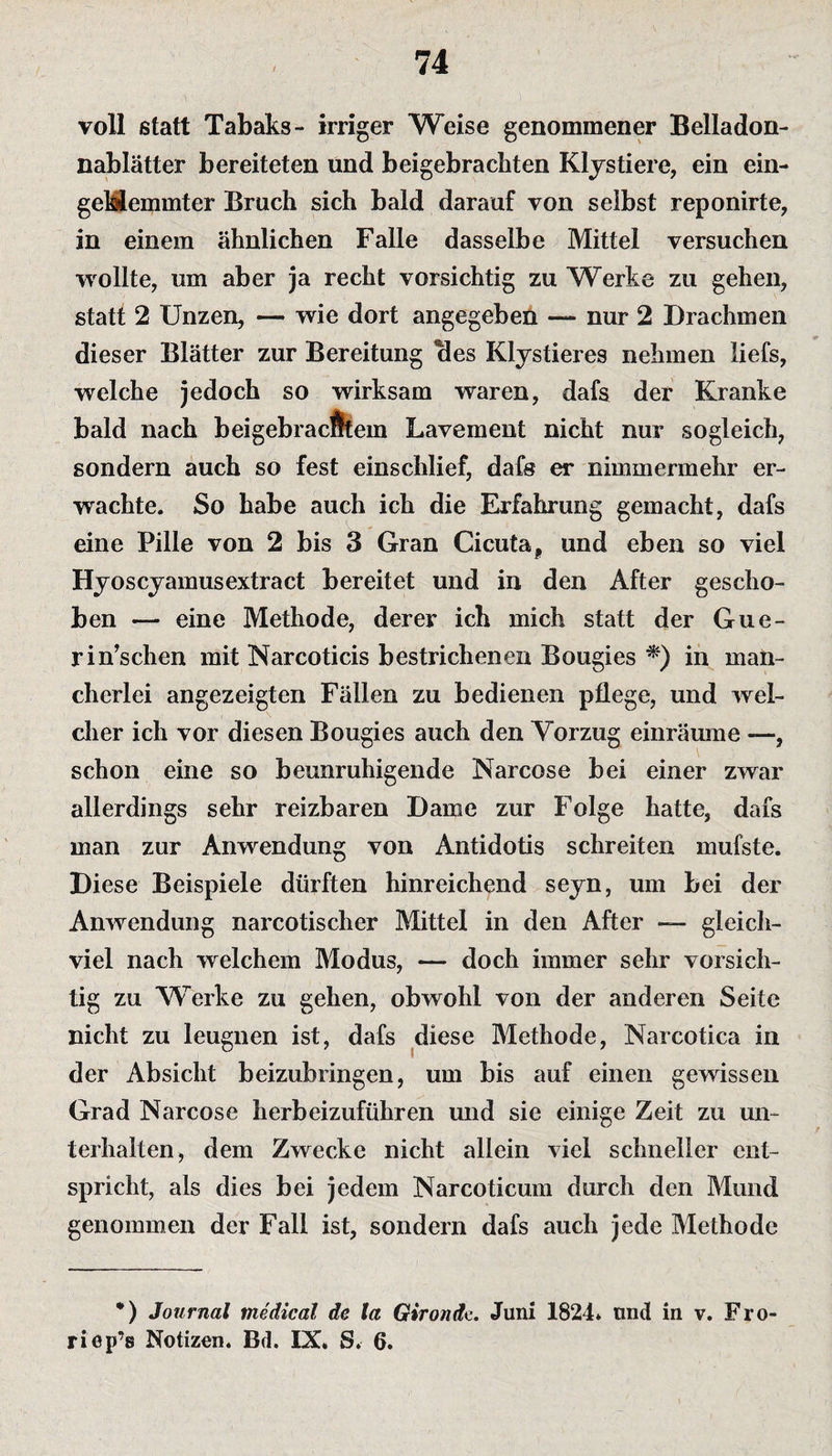 voll statt Tabaks- irriger Weise genommener Belladon¬ nablätter bereiteten und beigebrachten Klystiere, ein ein¬ geklemmter Bruch sich bald darauf von selbst reponirte, in einem ähnlichen Falle dasselbe Mittel versuchen wollte, um aber ja recht vorsichtig zu Werke zu gehen, statt 2 Unzen, — wie dort angegeben — nur 2 Drachmen dieser Blätter zur Bereitung Bes Klystieres nehmen liefs, welche jedoch so wirksam waren, dafs der Kranke bald nach beigebracÄtem Lavement nicht nur sogleich, sondern auch so fest einschlief, dafs er nimmermehr er¬ wachte. So habe auch ich die Erfahrung gemacht, dafs eine Pille von 2 bis 3 Gran Cicuta, und eben so viel Hyoscyamusextract bereitet und in den After gescho¬ ben — eine Methode, derer ich mich statt der Gue- rin’schen mit Narcoticis bestrichenen Bougies *) in man¬ cherlei angezeigten Fällen zu bedienen pflege, und wel¬ cher ich vor diesen Bougies auch den Vorzug einräume —, schon eine so beunruhigende Narcose bei einer zwar allerdings sehr reizbaren Dame zur Folge hatte, dafs man zur Anwendung von Antidotis schreiten mufste. Diese Beispiele dürften hinreichend seyn, um bei der Anwendung narcotischer Mittel in den After — gleich¬ viel nach welchem Modus, — doch immer sehr vorsich¬ tig zu Werke zu gehen, obwohl von der anderen Seite nicht zu leugnen ist, dafs diese Methode, Narcotica in der Absicht beizubringen, um bis auf einen gewissen Grad Narcose herbeizuführen und sic einige Zeit zu un¬ terhalten, dem Zwecke nicht allein viel schneller ent¬ spricht, als dies bei jedem Narcoticum durch den Mund genommen der Fall ist, sondern dafs auch jede Methode *) Journal medical de la Gironde. Juni 1824* und in v. Fro riep’s Notizen. Bd. IX» S. 6.