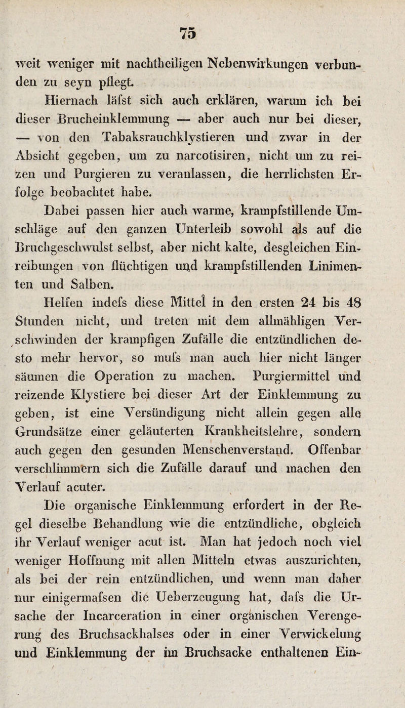 weit weniger mit nachteiligen Nebenwirkungen verbun¬ den zu sejn pflegt Hiernach läfst sich auch erklären, warum ich bei dieser Brucheinklemmung — aber auch nur bei dieser, — von den Tabaksrauchklystiercn und zwar in der Absicht gegeben, um zu narcotisiren, nicht um zu rei¬ zen und Purgieren zu veranlassen, die herrlichsten Er¬ folge beobachtet habe. Dabei passen hier auch warme, krampfstillende Um¬ schläge auf den ganzen Unterleib sowohl als auf die Bruchgeschwulst selbst, aber nicht kalte, desgleichen Ein¬ reibungen von flüchtigen und krampfstillenden Linimen¬ ten und Salben. Helfen indefs diese Mittel in den ersten 24 bis 48 Stunden nicht, und treten mit dem allmähligen Ver¬ schwinden der krampfigen Zufälle die entzündlichen de¬ sto mehr hervor, so mufs man auch hier nicht länger säumen die Operation zu machen. Purgiermittel und reizende Klystiere bei dieser Art der Einklemmung zu geben, ist eine Versündigung nicht allein gegen alle Grundsätze einer geläuterten Krankheitslehre, sondern auch gegen den gesunden Menschenverstand. Offenbar verschlimmern sich die Zufälle darauf und machen den Verlauf acuter. Die organische Einklemmung erfordert in der Re¬ gel dieselbe Behandlung wie die entzündliche, obgleich ihr Verlauf weniger acut ist. Man hat jedoch noch viel weniger Hoffnung mit allen Mitteln etwas auszurichten, als bei der rein entzündlichen, und wenn man daher nur einigermafsen die Ueberzcugung hat, dafs die Ur¬ sache der Incarceration in einer organischen Verenge¬ rung des Bruchsackhalses oder in einer Vernickelung und Einklemmung der im Bruchsacke enthaltenen Ein-