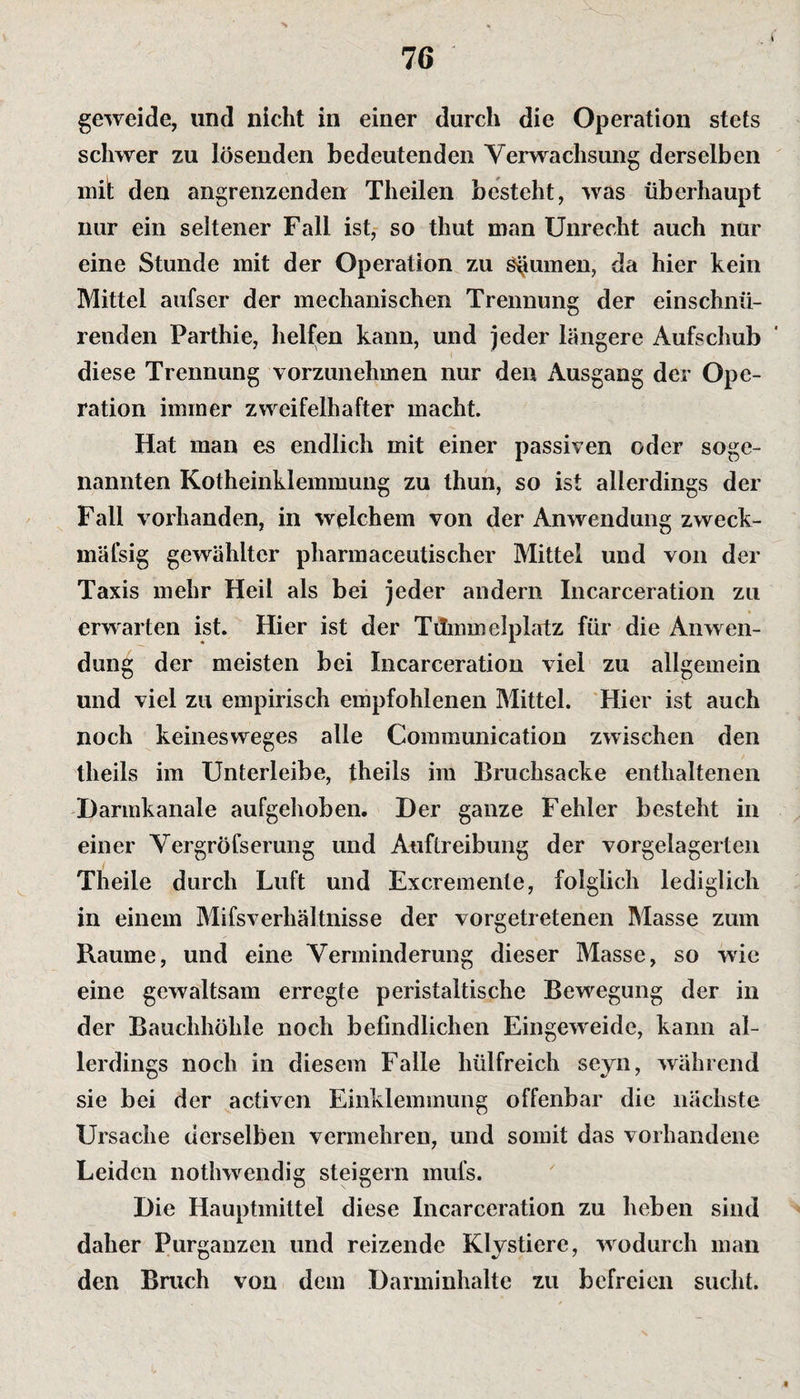 geweide, und nicht in einer durch die Operation stets schwer zu lösenden bedeutenden Verwachsung derselben mit den angrenzenden Theilen besteht, was überhaupt nur ein seltener Fall ist, so tliut man Unrecht auch nur eine Stunde mit der Operation zu Ruinen, da hier kein Mittel aufser der mechanischen Trennung der einschnü¬ renden Parthie, helfen kann, und jeder längere Aufschub diese Trennung vorzunehmen nur den Ausgang der Ope¬ ration immer zweifelhafter macht. Hat man es endlich mit einer passiven oder soge¬ nannten Kotheinklemmung zu thun, so ist allerdings der Fall vorhanden, in welchem von der Anwendung zweck- mäfsig gewählter pharmaceutischer Mittel und von der Taxis mehr Heil als bei jeder andern Incarceration zu erwarten ist. Hier ist der Tummelplatz für die Anwen¬ dung der meisten bei Incarceration viel zu allgemein und viel zu empirisch empfohlenen Mittel. Hier ist auch noch keinesweges alle Communication zwischen den theils im Unterleibe, theils im Bruchsacke enthaltenen Darmkanale aufgehoben. Der ganze Fehler besteht in einer Vergröfserung und Auftreibung der vorgelagerten Theile durch Luft und Excremente, folglich lediglich in einem Mifsverliältnisse der vorgetretenen Masse zum Raume, und eine Verminderung dieser Masse, so wie eine gewaltsam erregte peristaltische Bewegung der in der Bauchhöhle noch befindlichen Eingeweide, kann al¬ lerdings noch in diesem Falle hülfreich seyn, während sie bei der activen Einklemmung offenbar die nächste Ursache derselben vermehren, und somit das vorhandene Leiden nothwendig steigern mufs. Die Hauptmittel diese Incarceration zu heben sind daher Purganzen und reizende Klystiere, wodurch man den Bruch von dem Darminhalte zu befreien sucht. t