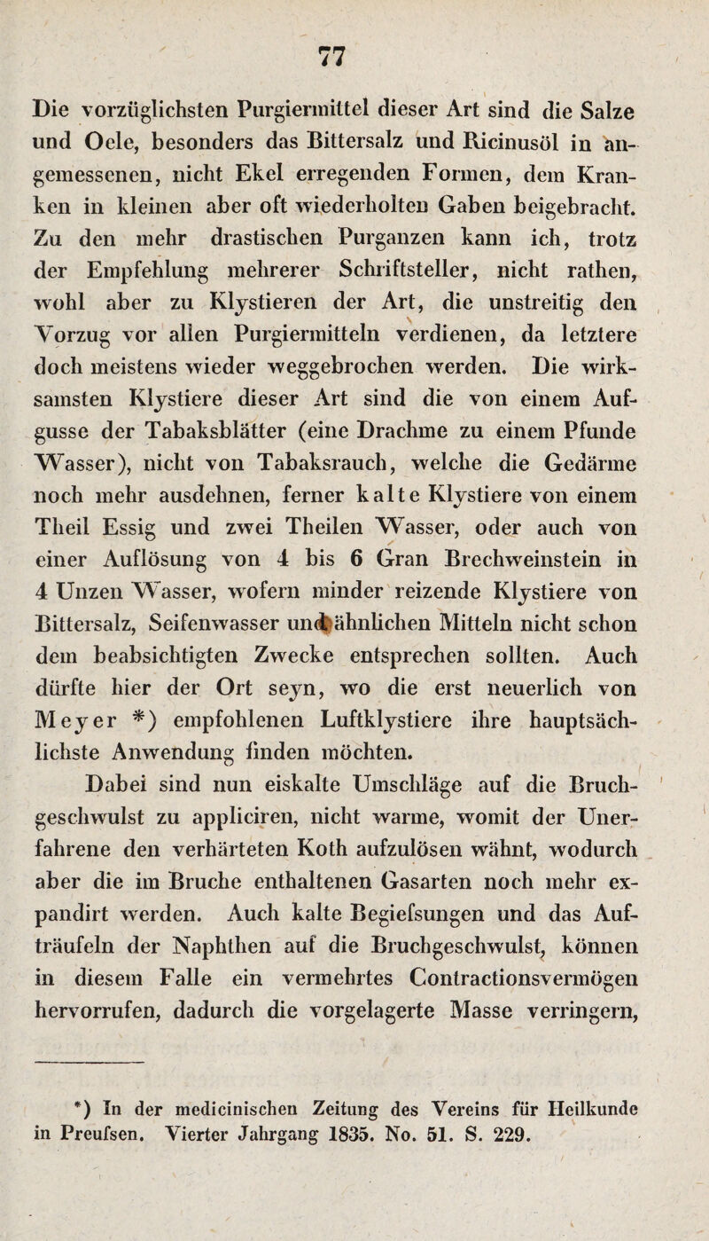 Die vorzüglichsten Purgiermittel dieser Art sind die Salze und Oele, besonders das Bittersalz und Ricinusöl in an¬ gemessenen, nicht Ekel erregenden Formen, dem Kran¬ ken in kleinen aber oft wiederholten Gaben beigebracht. Zu den mehr drastischen Purganzen kann ich, trotz der Empfehlung mehrerer Schriftsteller, nicht rathen, wohl aber zu Klystieren der Art, die unstreitig den Vorzug vor allen Purgiermitteln verdienen, da letztere doch meistens wieder weggebrochen werden. Die wirk¬ samsten Klystiere dieser Art sind die von einem Auf¬ gusse der Tabaksblätter (eine Drachme zu einem Pfunde Wasser), nicht von Tabaksrauch, welche die Gedärme noch mehr ausdehnen, ferner kalte Klystiere von einem Theil Essig und zwei Theilen Wasser, oder auch von einer Auflösung von 4 bis 6 Gran Brechweinstein in 4 Unzen Wasser, wofern minder reizende Klystiere von Bittersalz, Seifenwasser un<t ähnlichen Mitteln nicht schon dem beabsichtigten Zwecke entsprechen sollten. Auch dürfte hier der Ort seyn, wo die erst neuerlich von Meyer *) empfohlenen Luftklystiere ihre hauptsäch¬ lichste Anwendung finden möchten. 1 Dabei sind nun eiskalte Umschläge auf die Bruch¬ geschwulst zu appliciren, nicht warme, womit der Uner¬ fahrene den verhärteten Koth aufzulösen wähnt, wodurch aber die im Bruche enthaltenen Gasarten noch mehr ex- pandirt werden. Auch kalte Begiefsungen und das Auf¬ träufeln der Naphthen aut die Bruchgeschwulst, können in diesem Falle ein vermehrtes Contractionsvermögen hervorrufen, dadurch die vorgelagerte Masse verringern, *) In der medicinischen Zeitung des Vereins für Heilkunde in Preufsen. Vierter Jahrgang 1835. No. 51. S. 229.