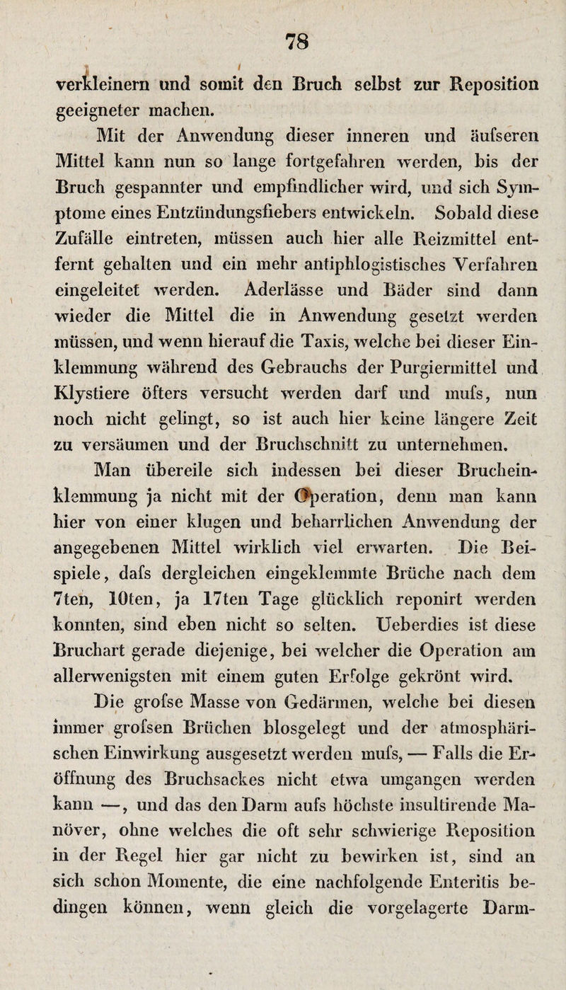 verkleinern und somit den Bruch selbst zur Reposition geeigneter machen. Mit der Anwendung dieser inneren und äufseren Mittel kann nun so lange fortgefahren werden, bis der Bruch gespannter und empfindlicher wird, und sich Sym¬ ptome eines Entzündungsfiebers entwickeln. Sobald diese Zufälle eintreten, müssen auch hier alle Reizmittel ent¬ fernt gehalten und ein mehr antiphlogistisches Verfahren eingeleitet werden. Aderlässe und Bäder sind dann wieder die Mittel die in Anwendung gesetzt werden müssen, und wenn hierauf die Taxis, welche bei dieser Ein¬ klemmung während des Gebrauchs der Purgiermittel und Klystiere öfters versucht werden darf und mufs, nun noch nicht gelingt, so ist auch hier keine längere Zeit zu versäumen und der Bruchschnitt zu unternehmen. Man übereile sich indessen bei dieser Bruchein¬ klemmung ja nicht mit der Operation, denn man kann hier von einer klugen und beharrlichen Anwendung der angegebenen Mittel wirklich viel erwarten. Die Bei¬ spiele, dafs dergleichen eingeklemmte Brüche nach dem 7ten, lOten, ja 17ten Tage glücklich reponirt werden konnten, sind eben nicht so selten. Ueberdies ist diese Bruchart gerade diejenige, bei welcher die Operation am allerwenigsten mit einem guten Erfolge gekrönt wird. Die grofse Masse von Gedärmen, welche bei diesen immer grofsen Brüchen blosgelegt und der atmosphäri¬ schen Einwirkung ausgesetzt werden mufs, — Falls die Er¬ öffnung des Bruchsackes nicht etwa umgangen werden kann —, und das den Darm aufs höchste insultirende Ma¬ növer, ohne welches die oft sehr schwierige Reposition in der Regel hier gar nicht zu bewirken ist, sind an sich schon Momente, die eine nachfolgende Enteritis be¬ dingen können, wenn gleich die vorgelagerte Darm-