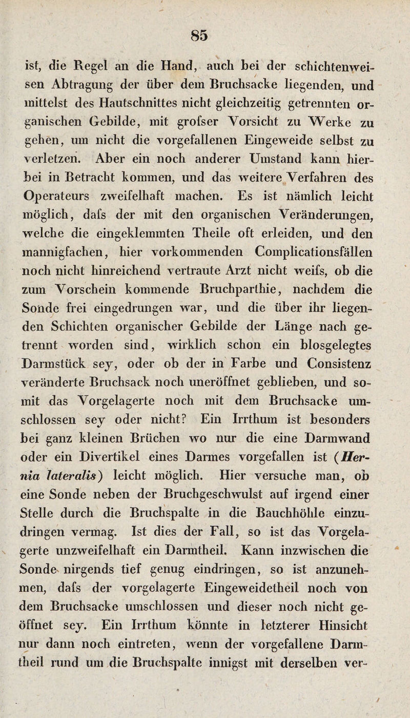 ist, die Regel an die Hand, auch bei der schichtenwei¬ sen Abtragung der über dem Bruchsacke liegenden, und mittelst des Hautschnittes nicht gleichzeitig getrennten or¬ ganischen Gebilde, mit grofser Vorsicht zu Werke zu gehen, um nicht die vorgefallenen Eingeweide selbst zu verletzen. Aber ein noch anderer Umstand kann hier¬ bei in Betracht kommen, und das weitere Verfahren des Operateurs zweifelhaft machen. Es ist nämlich leicht möglich, dafs der mit den organischen Veränderungen, welche die eingeklemmten Theile oft erleiden, und den mannigfachen, hier vorkommenden Complicationsfällen noch nicht hinreichend vertraute Arzt nicht weifs, ob die zum Vorschein kommende Bruchparthie, nachdem die Sonde frei eingedrungen war, und die über ihr liegen¬ den Schichten organischer Gebilde der Länge nach ge¬ trennt worden sind, wirklich schon ein blosgelegtes Harmstück sey, oder ob der in Farbe und Consistenz veränderte Bruchsack noch uneröffnet geblieben, und so¬ mit das Vorgelagerte noch mit dem Bruchsacke um¬ schlossen sey oder nicht? Ein Irrthum ist besonders bei ganz kleinen Brüchen wo nur die eine Harmwand oder ein Hivertikel eines Harmes vorgefallen ist {Her- nia lateralis) leicht möglich. Hier versuche man, ob eine Sonde neben der Bruchgeschwulst auf irgend einer Stelle durch die Bruchspalte in die Bauchhöhle einzu¬ dringen vermag. Ist dies der Fall, so ist das Vorgela¬ gerte unzweifelhaft ein Barmtheil, Kann inzwischen die Sonde^ nirgends tief genug eindringen, so ist anzuneh¬ men, dafs der vorgelagerte Eingeweidetheil noch von dem Bruchsacke umschlossen und dieser noch nicht ge¬ öffnet sey. Ein Irrthum könnte in letzterer Hinsicht nur dann noch eintreten, wenn der vorgefallene Barm¬ theil rund um die Bruchspalte innigst mit derselben ver-