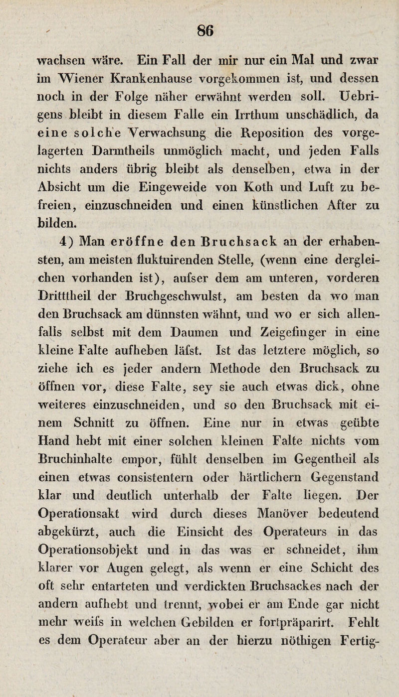 wachsen wäre. Ein Fall der mir nur ein Mal und zwar im Wiener Krankenhause vorgekommen ist, und dessen noch in der Folge näher erwähnt werden soll. Uebri- gens bleibt in diesem Falle ein Irrthum unschädlich, da eine solche Verwachsung die Reposition des vorge¬ lagerten Barmtheils unmöglich macht, und jeden Falls nichts anders übrig bleibt als denselben, etwa in der Absicht um die Eingeweide von Koth und Luft zu be¬ freien, einzuschneiden und einen künstlichen After zu bilden. 4) Man eröffne den Bruchsack an der erhaben¬ sten, am meisten fluktuirenden Stelle, (wenn eine derglei¬ chen vorhanden ist), aufser dem am unteren, vorderen Britttheil der Bruchgeschwulst, am besten da wo man den Bruchsack am dünnsten wähnt, und wo er sich allen¬ falls selbst mit dem Baumen und Zeigefinger in eine kleine Falte aufheben läfst. Ist das letztere möglich, so ziehe ich es jeder andern Methode den Bruchsack zu öffnen vor, diese Falte, sey sie auch etwas dick, ohne weiteres einzuschneiden, und so den Bruchsack mit ei¬ nem Schnitt zu öffnen. Eine nur in etwas geübte Hand hebt mit einer solchen kleinen Falte nichts vom Bruchinhalte empor, fühlt denselben im Gegentheil als einen etwas consistentern oder härtlichern Gegenstand klar und deutlich unterhalb der Falte liegen. Ber Operationsakt wird durch dieses Manöver bedeutend abgekürzt, auch die Einsicht des Operateurs in das Operationsobjekt und in das was er schneidet, ihm klarer vor Augen gelegt, als wenn er eine Schicht des oft sehr entarteten und verdickten Bruchsackes nach der andern aufhebt und trennt, wobei er am Ende gar nicht mehr weifs in welchen Gebilden er fortpräparirt. Fehlt es dem Operateur aber an der hierzu nöthigen Fertig-