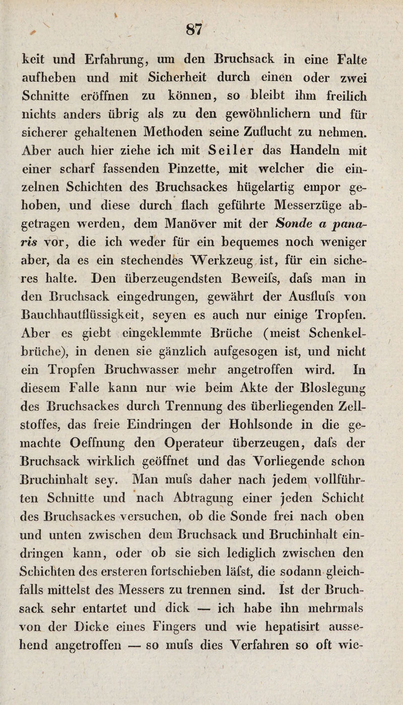 keit und Erfahrung, um den Bruchsack in eine Falte aufheben und mit Sicherheit durch einen oder zwei Schnitte eröffnen zu können, so bleibt ihm freilich nichts anders übrig als zu den gewöhnlichem und für sicherer gehaltenen Methoden seine Zuflucht zu nehmen. Aber auch hier ziehe ich mit Seiler das Handeln mit einer scharf fassenden Pinzette, mit welcher die ein¬ zelnen Schichten des Bruchsackes hügelartig empor ge-  e hoben, und diese durch flach geführte Messerzüge ab¬ getragen werden, dem Manöver mit der Sonde a pana- ris vor, die ich weder für ein bequemes noch weniger aber, da es ein stechendes Werkzeug ist, für ein siche¬ res halte. Den überzeugendsten Beweifs, dafs man in den Bruchsack eingedrungen, gewährt der Ausflufs von Bauchhautflüssigkeit, seyen es auch nur einige Tropfen. Aber es giebt eingeklemmte Brüche (meist Schenkel¬ brüche), in denen sie gänzlich aufgesogen ist, und nicht ein Tropfen Bruchwasser mehr angetroffen wird. In diesem Falle kann nur wie beim Akte der Bioslegung des Bruchsackes durch Trennung des überliegenden Zell¬ stoffes, das freie Eindringen der Hohlsonde in die ge¬ machte Oeffnung den Operateur überzeugen, dafs der Bruchsack wirklich geöffnet und das Vorliegende schon Bruchinhalt sey. Man mufs daher nach jedem vollführ¬ ten Schnitte und nach Abtragung einer jeden Schicht des Brachsackes versuchen, ob die Sonde frei nach oben und unten zwischen dem Bruchsack und Bruchinhalt ein- dringen kann, oder ob sie sich lediglich zwischen den Schichten des ersteren fortschieben läfst, die sodann gleich¬ falls mittelst des Messers zu trennen sind. Ist der Bruch¬ sack sehr entartet und dick — ich habe ihn mehrmals von der Dicke eines Fingers und wie hepatisirt ausse¬ hend angetroffen — so mufs dies Verfahren so oft wie- l