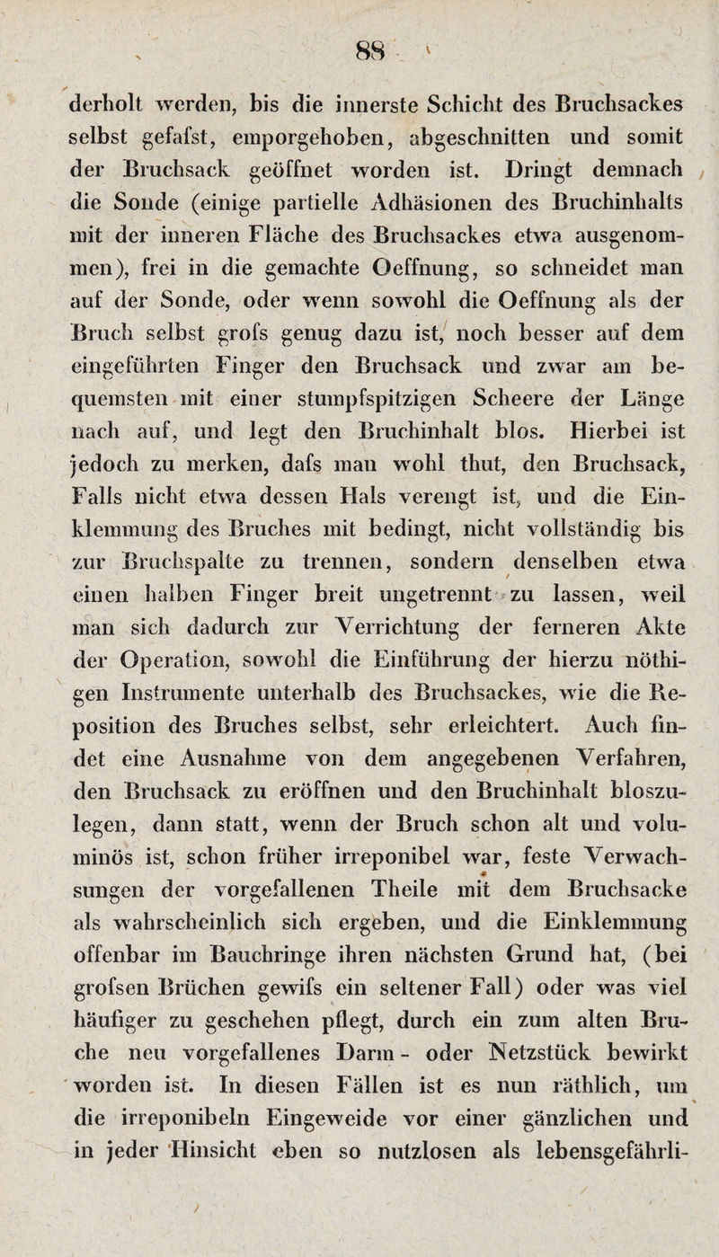 derholt werden, bis die innerste Schicht des Bruchsackes selbst gefafst, emporgehoben, abgeschnitten und somit der Bruchsack geöffnet worden ist. Dringt demnach die Sonde (einige partielle Adhäsionen des Bruchinhalts mit der inneren Fläche des Bruchsackes etwa ausgenom¬ men), frei in die gemachte Oeffnung, so schneidet man auf der Sonde, oder wenn sowohl die Oeffnung als der Bruch selbst grofs genug dazu ist, noch besser auf dem eingeführten Finger den Bruchsack und zwar am be¬ quemsten mit einer stumpfspitzigen Scheere der Länge nach auf, und legt den Bruchinhalt blos. Hierbei ist jedoch zu merken, dafs man wohl thut, den Bruchsack, Falls nicht etwa dessen Hais verengt ist, und die Ein¬ klemmung des Bruches mit bedingt, nicht vollständig bis zur Bruchspalte zu trennen, sondern denselben etwa einen halben Finger breit ungetrennt zu lassen, weil man sieh dadurch zur Verrichtung der ferneren Akte der Operation, sowohl die Einführung der hierzu nöthi- gen Instrumente unterhalb des Bruchsackes, wie die Re¬ position des Bruches selbst, sehr erleichtert. Auch fin¬ det eine Ausnahme von dem angegebenen Verfahren, den Bruchsack zu eröffnen und den Bruchinhalt bloszu- legen, dann statt, wenn der Bruch schon alt und volu¬ minös ist, schon früher irreponibel war, feste Verwach- c sungen der vorgefallenen Theile mit dem Bruchsacke als wahrscheinlich sich ergeben, und die Einklemmung offenbar im Bauchringe ihren nächsten Grund hat, (bei grofsen Brüchen gewifs ein seltener Fall) oder was viel häufiger zu geschehen pflegt, durch ein zum alten Bru¬ che neu vorgefallenes Darm - oder Netzstück bewirkt worden ist. In diesen Fällen ist es nun räthlich, um die irreponibeln Eingeweide vor einer gänzlichen und in jeder Hinsicht eben so nutzlosen als lebensgefährli-