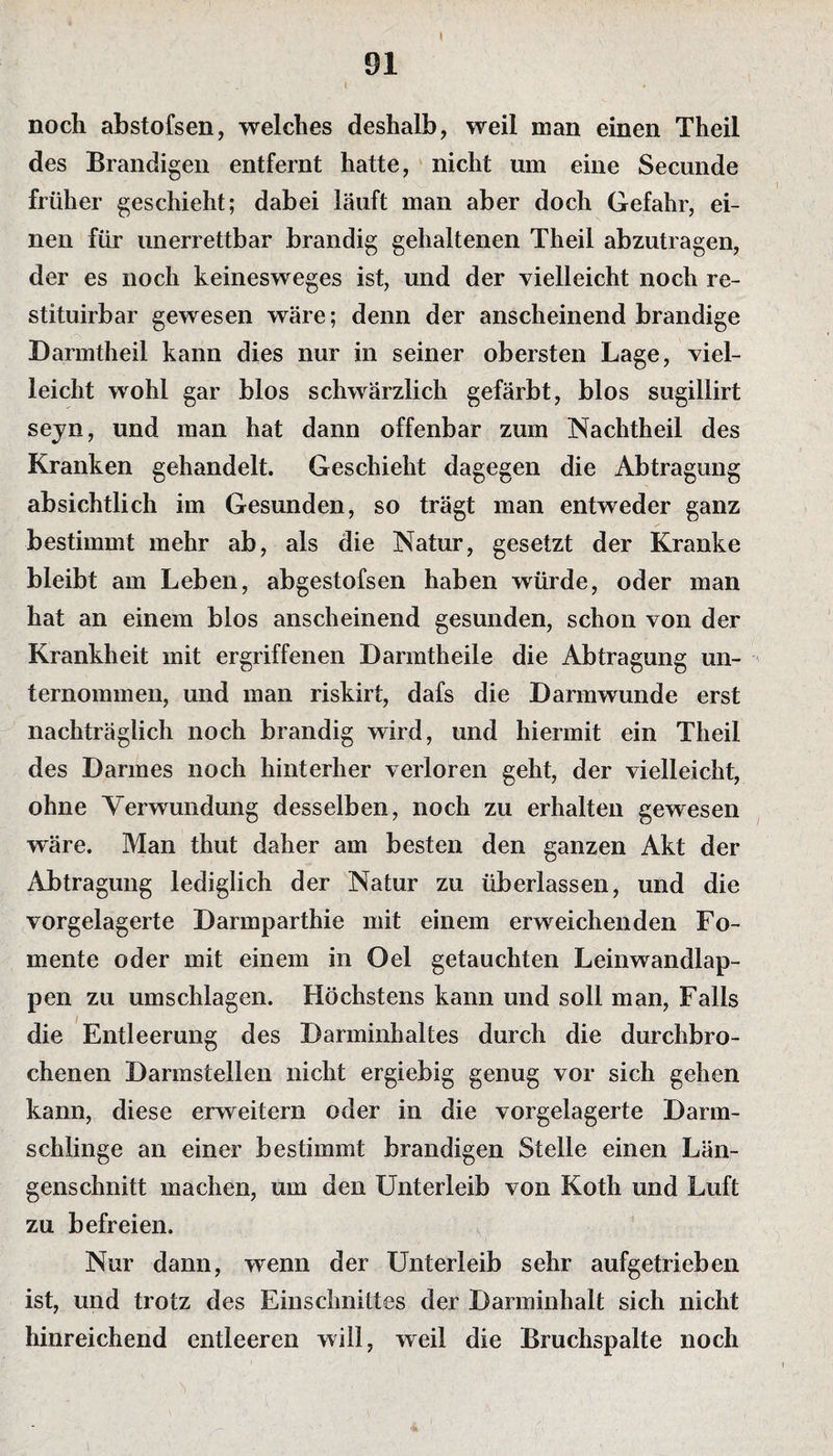 > 91 i noch abstofsen, welches deshalb, weil man einen Theil des Brandigen entfernt hatte, nicht um eine Secunde früher geschieht; dabei läuft man aber doch Gefahr, ei¬ nen für unerrettbar brandig gehaltenen Theil abzutragen, der es noch keinesweges ist, und der vielleicht noch re- stituirbar gewesen wäre; denn der anscheinend brandige Darmtheil kann dies nur in seiner obersten Lage, viel¬ leicht wohl gar blos schwärzlich gefärbt, blos sugillirt sejn, und man hat dann offenbar zum Nachtheil des Kranken gehandelt. Geschieht dagegen die Abtragung absichtlich im Gesunden, so trägt man entweder ganz bestimmt mehr ab, als die Natur, gesetzt der Kranke bleibt am Leben, abgestofsen haben würde, oder man hat an einem blos anscheinend gesunden, schon von der Krankheit mit ergriffenen D arm th eile die Abtragung un¬ ternommen, und man riskirt, dafs die Darmwunde erst nachträglich noch brandig wird, und hiermit ein Theil des Darmes noch hinterher verloren geht, der vielleicht, ohne Verwundung desselben, noch zu erhalten gewesen wäre. Man thut daher am besten den ganzen Akt der Abtragung lediglich der Natur zu überlassen, und die vorgelagerte Darmparthie mit einem erweichenden Fo¬ mente oder mit einem in Oel getauchten Leinwandlap¬ pen zu Umschlägen. Höchstens kann und soll man, Falls die Entleerung des Darminhaltes durch die durchbro¬ chenen Darmstellen nicht ergiebig genug vor sich gehen kann, diese erweitern oder in die vorgelagerte Darm¬ schlinge an einer bestimmt brandigen Stelle einen Län¬ genschnitt machen, um den Unterleib von Koth und Luft zu befreien. Nur dann, wenn der Unterleib sehr aufgetrieben ist, und trotz des Einschnittes der Darminhalt sich nicht hinreichend entleeren will, weil die Bruchspalte noch