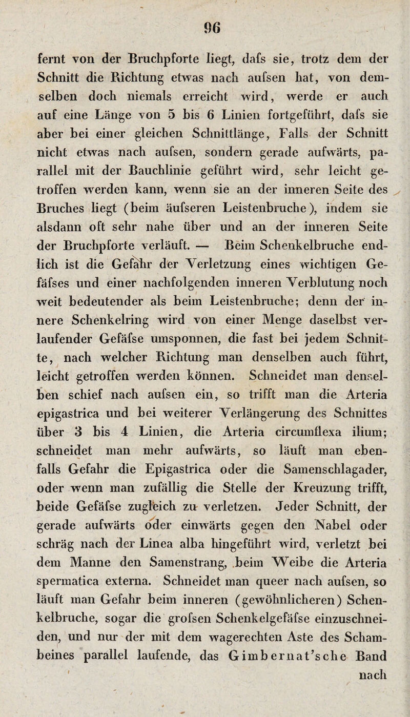 fernt von der Bruchpforte liegt, dafs sie, trotz dem der Schnitt die Richtung etwas nach aufsen hat, von dem¬ selben doch niemals erreicht wird, werde er auch auf eine Länge von 5 bis 6 Linien fortgeführt, dafs sie aber bei einer gleichen Schnittlänge, Falls der Schnitt nicht etwas nach aufsen, sondern gerade aufwärts, pa¬ rallel mit der Bauchlinie geführt wird, sehr leicht ge¬ troffen werden kann, wenn sie an der inneren Seite des Bruches liegt (beim äufseren Leistenbruche), indem sie alsdann oft sehr nahe über und an der inneren Seite der Bruchpforte verläuft. — Beim Schenkelbruche end¬ lich ist die Gefahr der Verletzung eines wichtigen Ge- fäfses und einer nachfolgenden inneren Verblutung noch weit bedeutender als beim Leistenbruche; denn der in¬ nere Schenkelring wird von einer Menge daselbst ver¬ laufender Gefäfse umsponnen, die fast bei jedem Schnit¬ te, nach welcher Richtung man denselben auch führt, leicht getroffen werden können. Schneidet man densel¬ ben schief nach aufsen ein, so trifft man die Arteria epigastrica und bei weiterer Verlängerung des Schnittes über 3 bis 4 Linien, die Arteria circumflexa ilium; schneidet man mehr aufwärts, so läuft man eben¬ falls Gefahr die Epigastrica oder die Samenschlagader, oder wrenn man zufällig die Stelle der Kreuzung trifft, beide Gefäfse zugleich zu verletzen. Jeder Schnitt, der gerade aufwärts oder einwärts gegen den Nabel oder schräg nach der Linea alba hingeführt wird, verletzt bei dem Manne den Samenstrang, beim Weibe die Arteria spermatica externa. Schneidet man queer nach aufsen, so läuft man Gefahr beim inneren (gewöhnlicheren) Schen¬ kelbruche, sogar die grofsen Schenkelgefäfse einzuschnei- den, und nur der mit dem wagerechten Aste des Scham¬ beines parallel laufende, das Gimbernat’sche Band nach