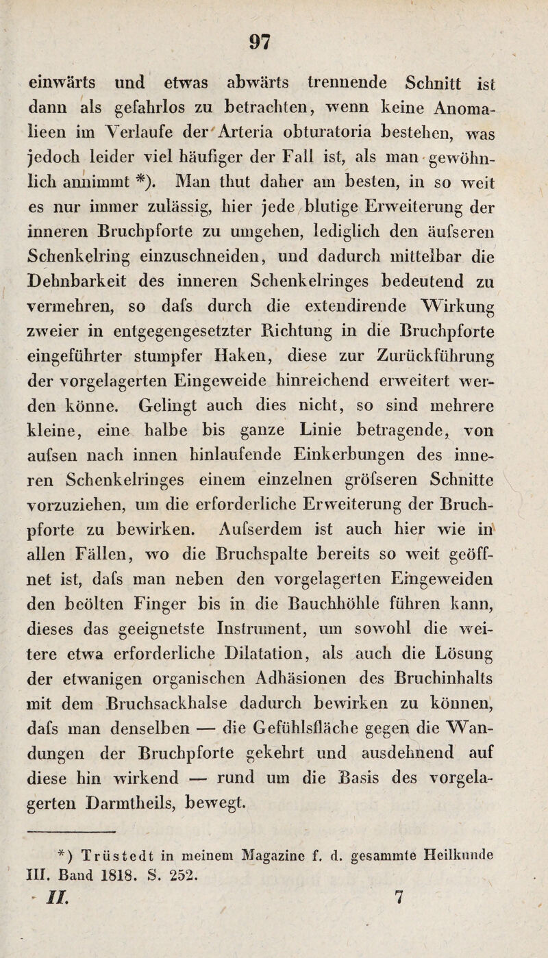 einwärts und etwas abwärts trennende Schnitt ist dann als gefahrlos zu betrachten, wenn keine Anoma- lieen im Verlaufe der'Arteria obturatoria bestehen, was jedoch leider viel häufiger der Fall ist, als man gewöhn¬ lich annimmt *). Man thut daher am besten, in so weit es nur immer zulässig, hier jede blutige Erweiterung der inneren Bruchpforte zu umgehen, lediglich den äufseren Schenkelring einzuschneiden, und dadurch mittelbar die Dehnbarkeit des inneren Schenkelringes bedeutend zu vermehren, so dafs durch die extendirende Wirkung zweier in entgegengesetzter Richtung in die Bruchpforte eingeführter stumpfer Haken, diese zur Zurückführung der vorgelagerten Eingeweide hinreichend erweitert wer¬ den könne. Gelingt auch dies nicht, so sind mehrere kleine, eine halbe bis ganze Linie betragende, von aufsen nach innen hinlaufende Einkerbungen des inne¬ ren Schenkelringes einem einzelnen gröfseren Schnitte vorzuziehen, um die erforderliche Erweiterung der Bruch¬ pforte zu bewirken. Aufserdem ist auch hier wie in allen Fällen, wo die Bruchspalte bereits so weit geöff¬ net ist, dafs man neben den vorgelagerten Finge weiden den beölten Finger bis in die Bauchhöhle führen kann, dieses das geeignetste Instrument, um sowohl die wei¬ tere etwa erforderliche Dilatation, als auch die Lösung der etwanigen organischen Adhäsionen des Bruchinhalts mit dem Bruchsackhalse dadurch bewirken zu können, dafs man denselben — die Gefühlsfläche gegen die Wan¬ dungen der Bruchpforte gekehrt und ausdehnend auf diese hin wirkend — rund um die Basis des vorgela¬ gerten Darmtheils, bewegt. *) Trüstedt in meinem Magazine f. d. gesammte Heilkunde III. Band 1818. S. 252. ► II. 1