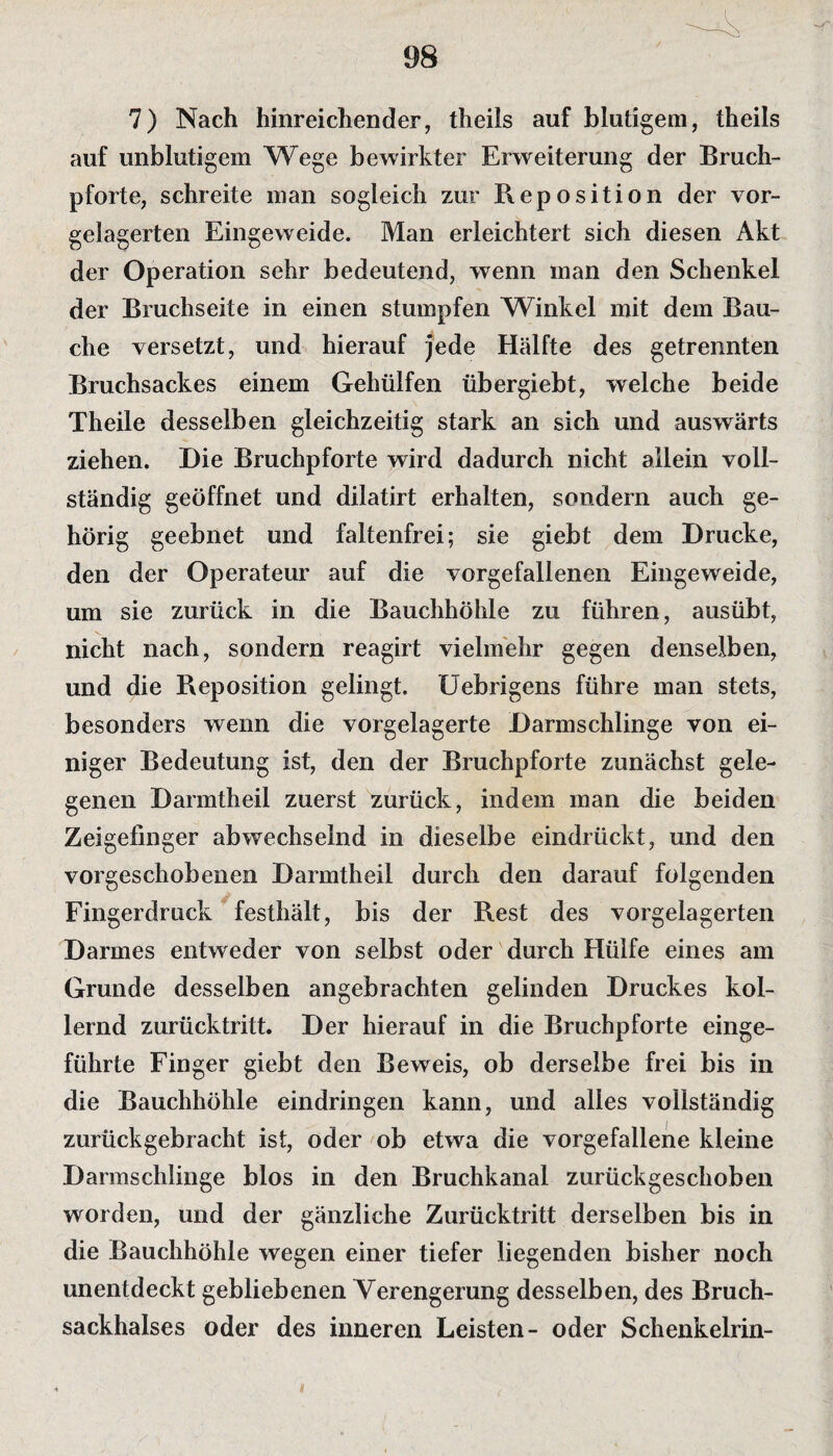 7) Nach hinreichender, theils auf blutigem, theils auf unblutigem Wege bewirkter Erweiterung der Bruch¬ pforte, schreite man sogleich zur Reposition der vor¬ gelagerten Eingeweide. Man erleichtert sich diesen Akt der Operation sehr bedeutend, wenn man den Schenkel der Bruchseite in einen stumpfen Winkel mit dem Bau¬ che versetzt, und hierauf jede Hälfte des getrennten Bruchsackes einem Gehülfen übergiebt, welche beide Theile desselben gleichzeitig stark an sich und auswärts ziehen. Die Bruchpforte wird dadurch nicht allein voll¬ ständig geöffnet und dilatirt erhalten, sondern auch ge¬ hörig geebnet und faltenfrei; sie giebt dem Drucke, den der Operateur auf die vorgefallenen Eingeweide, um sie zurück in die Bauchhöhle zu führen, ausübt, nicht nach, sondern reagirt vielmehr gegen denselben, und die Reposition gelingt. Uebrigens führe man stets, besonders wenn die vorgelagerte Darmschlinge von ei¬ niger Bedeutung ist, den der Bruchpforte zunächst gele¬ genen Danntheil zuerst zurück, indem man die beiden Zeigefinger abwechselnd in dieselbe eindrückt, und den vorgeschobenen Danntheil durch den darauf folgenden Fingerdruck festhält, bis der Rest des vorgelagerten Darmes entweder von selbst oder durch Hülfe eines am Grunde desselben angebrachten gelinden Druckes kol¬ lernd zurücktritt. Der hierauf in die Bruchpforte einge¬ führte Finger giebt den Beweis, ob derselbe frei bis in die Bauchhöhle eindringen kann, und alles vollständig zurückgebracht ist, oder ob etwa die vorgefallene kleine Darmschlinge blos in den Bruchkanal zurückgeschoben worden, und der gänzliche Zurücktritt derselben bis in die Bauchhöhle wegen einer tiefer liegenden bisher noch unentdeckt gebliebenen Verengerung desselben, des Bruch¬ sackhalses oder des inneren Leisten- oder Schenkelrin-