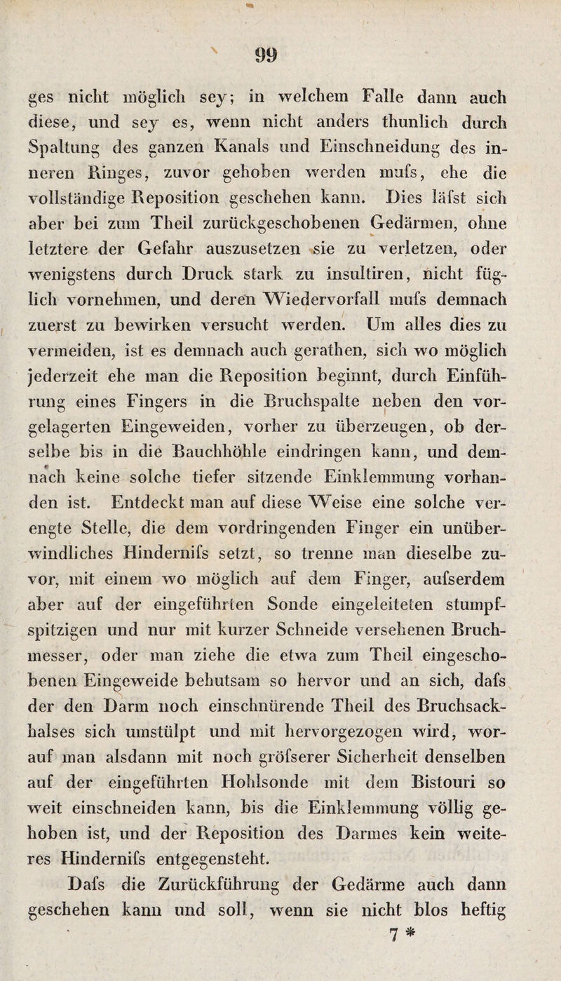 \ ges nicht möglich sey; in welchem Falle dann auch diese, und sey es, wenn nicht anders thunlich durch Spaltung des ganzen Kanals und Einschneidung des in¬ neren Ringes, zuvor gehoben werden mufs, ehe die vollständige Reposition geschehen kann. Dies läfst sich aber bei zum Theil zurückgeschobenen Gedärmen, ohne letztere der Gefahr auszusetzen sie zu verletzen, oder wenigstens durch Druck stark zu insultiren, nicht füg¬ lich vornehmen, und deren Wiedervorfall mufs demnach zuerst zu bewirken versucht werden. Um alles dies zu vermeiden, ist es demnach auch gerathen, sich wo möglich jederzeit ehe man die Reposition beginnt, durch Einfüh¬ rung eines Fingers in die Bruchspalte neben den vor¬ gelagerten Eingeweiden, vorher zu überzeugen, ob der¬ selbe bis in die Bauchhöhle ein dringen kann, und dem¬ nach keine solche tiefer sitzende Einklemmung vorhan¬ den ist. Entdeckt man auf diese Weise eine solche ver¬ engte Stelle, die dem vordringenden Finger ein unüber¬ windliches Hindernifs setzt, so trenne man dieselbe zu¬ vor, mit einem wo möglich auf dem Finger, aufserdem aber auf der eingeführten Sonde eingeleiteten stumpf- spitzigen und nur mit kurzer Schneide versehenen Bruch¬ messer, oder man ziehe die etwa zum Theil eingescho¬ benen Eingeweide behutsam so hervor und an sich, dafs der den Darm noch einschnürende Theil des Bruchsack¬ halses sich umstülpt und mit hervorgezogen wird, wor¬ auf man alsdann mit noch gröfserer Sicherheit denselben auf der eingeführten Hohlsonde mit dem Bistouri so weit einschneiden kann, bis die Einklemmung völlig ge¬ hoben ist, und der Reposition des Darmes kein weite¬ res Hindernifs entgegensteht. Dafs die Zurückführung der Gedärme auch dann geschehen kann und soll, wenn sie nicht blos heftig 7 *