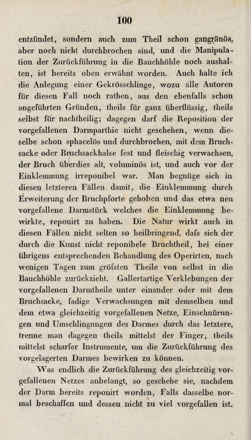 entzündet, sondern auch zum Theil schon gangränös, aber noch nicht durchbrochen sind, und die Manipula¬ tion der Zurückführung in die Bauchhöhle noch aushal- ten, ist bereits oben erwähnt worden. Auch halte ich die Anlegung einer Gekrösschlinge, wozu alle Autoren für diesen Fall noch rathen, aus den ebenfalls schon angeführten Gründen, theils für ganz überflüssig, fheils selbst für nachtheilig; dagegen darf die Reposition der vorgefallenen Darmparthie nicht geschehen, wenn die¬ selbe schon sphacelös und durchbrochen, mit dem Bruch¬ sacke oder Bijuchsackhalse fest und fleischig verwachsen, der Bruch überdies alt, voluminös ist, und auch vor der Einklemmung irreponibel war. Man begnüge sich in diesen letzteren Fällen damit, die Einklemmung durch Erweiterung der Bruchpforte gehoben und das etwa neu vorgefallene Darmstück welches die Einklemmung be¬ wirkte, reponirt zu haben. Die Natur wirkt auch in diesen Fällen nicht selten so heilbringend, dafs sich der durch die Kunst nicht reponibele Bruchtheil, bei einer übrigens entsprechenden Behandlung des Operirten, nach wenigen Tagen zum gröfsten Theile von selbst in die Bauchhöhle zurückzieht. Gallertartige Verklebungen der vorgefallenen Darmtheile unter einander oder mit dem Bruchsacke, fadige Verwachsungen mit demselben und dem etwa gleichzeitig vorgefallenen Netze, Einschnürun¬ gen und Umschlingungen des Darmes durch das letztere, trenne man dagegen theils mittelst der Finger, theils mittelst scharfer Instrumente, um die Zurückführung des vorgelagerten Darmes bewirken zu können. Was endlich die Zurückführung des gleichzeitig vor¬ gefallenen Netzes anbelangt, so geschehe sie, nachdem der Darm bereits reponirt worden, Falls dasselbe nor¬ mal beschaffen und dessen nicht zu viel vorgefallen ist. %