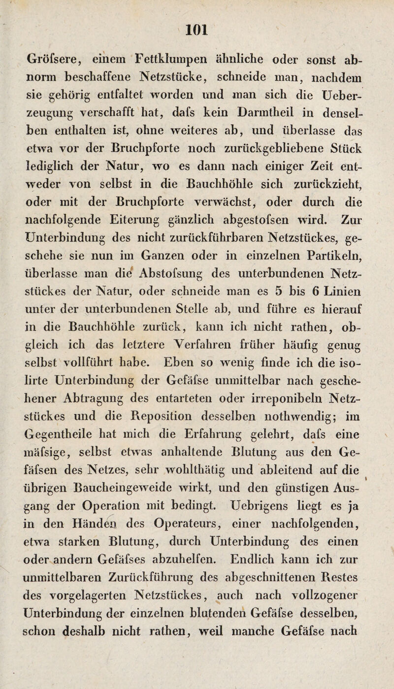 Gröfsere, einem Fettklumpen ähnliche oder sonst ab¬ norm beschaffene Netzstücke, schneide man, nachdem sie gehörig entfaltet worden und man sich die Ueber- zeugung verschafft hat, dafs kein Darmtheil in densel¬ ben enthalten ist, ohne weiteres ab, und überlasse das etwa vor der Bruchpforte noch zurückgebliebene Stück lediglich der Natur, wo es dann nach einiger Zeit ent¬ weder von selbst in die Bauchhöhle sich zurückzieht, oder mit der Bruchpforte verwächst, oder durch die nachfolgende Eiterung gänzlich abgestofsen wird. Zur Unterbindung des nicht zurückführbaren Netzstückes, ge¬ schehe sie nun im Ganzen oder in einzelnen Partikeln, überlasse man die Abstofsung des unterbundenen Netz¬ stückes der Natur, oder schneide man es 5 bis 6 Linien unter der unterbundenen Stelle ab, und führe es hierauf in die Bauchhöhle zurück, kann ich nicht rathen, ob¬ gleich ich das letztere Verfahren früher häufig genug selbst vollführt habe. Eben so wenig finde ich die iso- lirte Unterbindung der Gefäfse unmittelbar nach gesche¬ hener Abtragung des entarteten oder irreponibeln Netz¬ stückes und die Reposition desselben nothwendig; im Gegentheile hat mich die Erfahrung gelehrt, dafs eine mäfsige, selbst etwas anhaltende Blutung aus den Ge- fäfsen des Netzes, sehr wohlthätig und ableitend auf die übrigen Baucheingeweide wirkt, und den günstigen Aus¬ gang der Operation mit bedingt. Uebrigens liegt es ja in den Händen des Operateurs, einer nachfolgenden, etwa starken Blutung, durch Unterbindung des einen oder andern Gefäfses abzuhelfen. Endlich kann ich zur unmittelbaren Zurückführung des abgeschnittenen Restes des vorgelagerten Netzstückes, auch nach vollzogener Unterbindung der einzelnen blutenden Gefäfse desselben, schon deshalb nicht rathen, weil manche Gefäfse nach