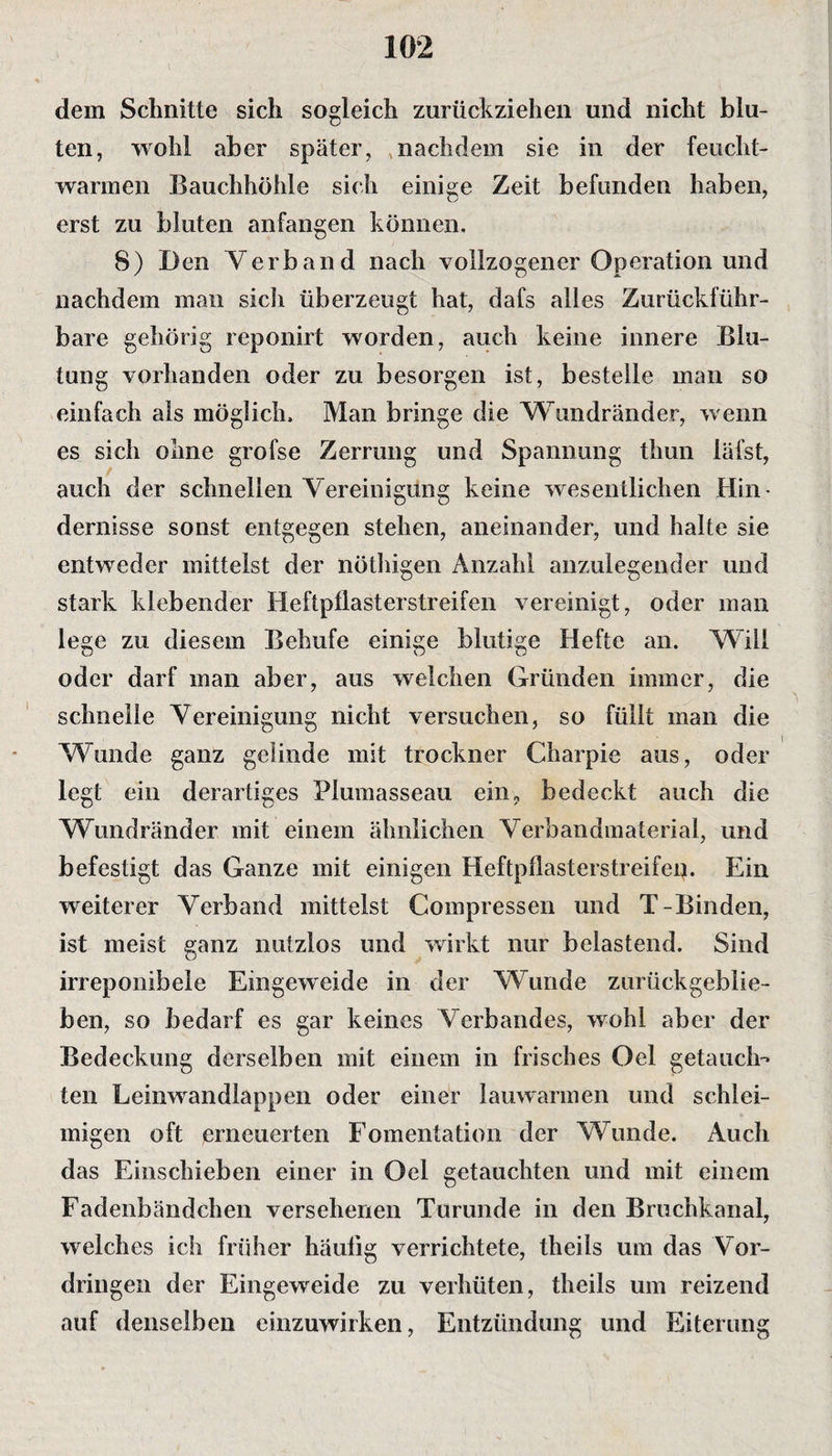 dem Schnitte sich sogleich zurückziehen und nicht blu¬ ten, wohl aber später, nachdem sie in der feucht¬ warmen Bauchhöhle sich einige Zeit befunden haben, erst zu bluten anfangen können, 8) Den Verband nach vollzogener Operation und nachdem man sich überzeugt hat, dafs alles Zurückführ- bare gehörig reponirt worden, auch keine innere Blu¬ tung vorhanden oder zu besorgen ist, bestelle man so einfach als möglich. Man bringe die Wundränder, w enn es sich ohne grofse Zerrung und Spannung thun läfst, auch der schnellen Vereinigung keine wesentlichen Hin¬ dernisse sonst entgegen stehen, aneinander, und halte sie entweder mittelst der nöthigen Anzahl anzulegender und stark klebender Heftpflasterstreifen vereinigt, oder man lege zu diesem Behufe einige blutige Hefte an. Will oder darf man aber, aus welchen Gründen immer, die schnelle Vereinigung nicht versuchen, so füllt man die Wunde ganz gelinde mit trockner Charpie aus, oder legt ein derartiges Plumasseau ein, bedeckt auch die Wundränder mit einem ähnlichen Verbandmaterial, und befestigt das Ganze mit einigen Heftpflasterstreifei). Ein weiterer Verband mittelst Compressen und T-Binden, ist meist ganz nutzlos und wirkt nur belastend. Sind irreponibele Eingeweide in der Wunde zurückgeblie¬ ben, so bedarf es gar keines Verbandes, wohl aber der Bedeckung derselben mit einem in frisches Gel getauch¬ ten Leinwandlappen oder einer lauwarmen und schlei¬ migen oft erneuerten Fomentation der Wunde. Auch das Einschieben einer in Oel getauchten und mit einem Fadenbändchen versehenen Turunde in den Bruchkanal, welches ich früher häulig verrichtete, theils um das Vor¬ dringen der Eingeweide zu verhüten, theils um reizend auf denselben einzuwirken, Entzündung und Eiterung