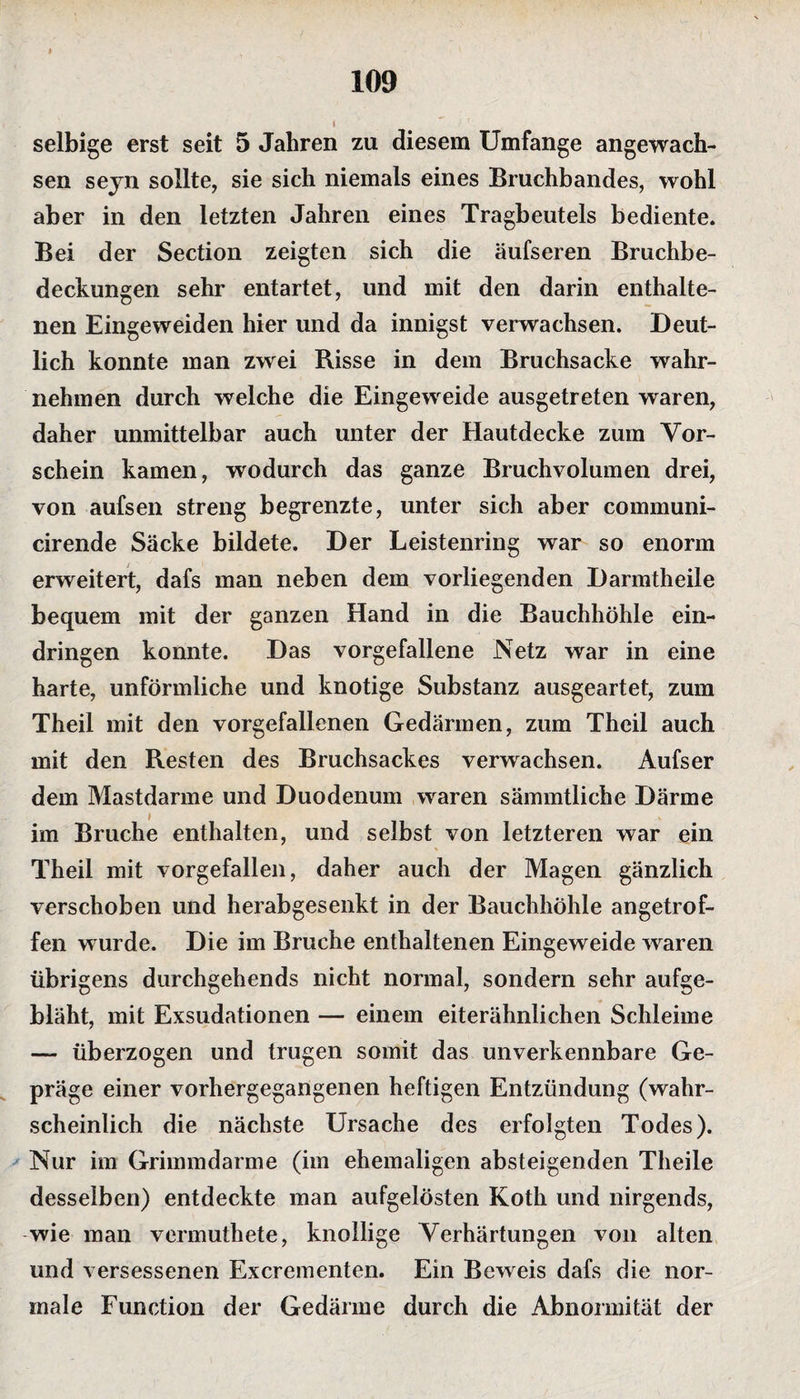 selbige erst seit 5 Jahren zu diesem Umfange angewach¬ sen sejn sollte, sie sich niemals eines Bruchbandes, wohl aber in den letzten Jahren eines Tragbeutels bediente. Bei der Section zeigten sich die äufseren Bruchbe¬ deckungen sehr entartet, und mit den darin enthalte¬ nen Eingeweiden hier und da innigst verwachsen. Deut¬ lich konnte man zwei Risse in dem Bruchsacke wahr¬ nehmen durch welche die Eingeweide ausgetreten waren, daher unmittelbar auch unter der Hautdecke zum Vor¬ schein kamen, wodurch das ganze Bruchvolumen drei, von aufsen streng begrenzte, unter sich aber communi- cirende Säcke bildete. Der Leistenring war so enorm erweitert, dafs man neben dem vorliegenden Darmtheile bequem mit der ganzen Hand in die Bauchhöhle ein- dringen konnte. Das vorgefallene Netz war in eine harte, unförmliche und knotige Substanz ausgeartet, zum Theil mit den vorgefallenen Gedärmen, zum Theil auch mit den Resten des Bruchsackes verwachsen. Aufser dem Mastdarme und Duodenum waren sämmtliche Därme im Bruche enthalten, und selbst von letzteren war ein Theil mit vorgefallen, daher auch der Magen gänzlich verschoben und herabgesenkt in der Bauchhöhle angetrof¬ fen wurde. Die im Bruche enthaltenen Eingeweide waren übrigens durchgehends nicht normal, sondern sehr aufge¬ bläht, mit Exsudationen — einem eiterähnlichen Schleime — überzogen und trugen somit das unverkennbare Ge¬ präge einer vorhergegangenen heftigen Entzündung (wahr¬ scheinlich die nächste Ursache des erfolgten Todes). Nur im Grimmdarme (im ehemaligen absteigenden Theile desselben) entdeckte man aufgelösten Koth und nirgends, wie man vermuthete, knollige Verhärtungen von alten und versessenen Excrementen. Ein Beweis dafs die nor¬ male Function der Gedärme durch die Abnormität der