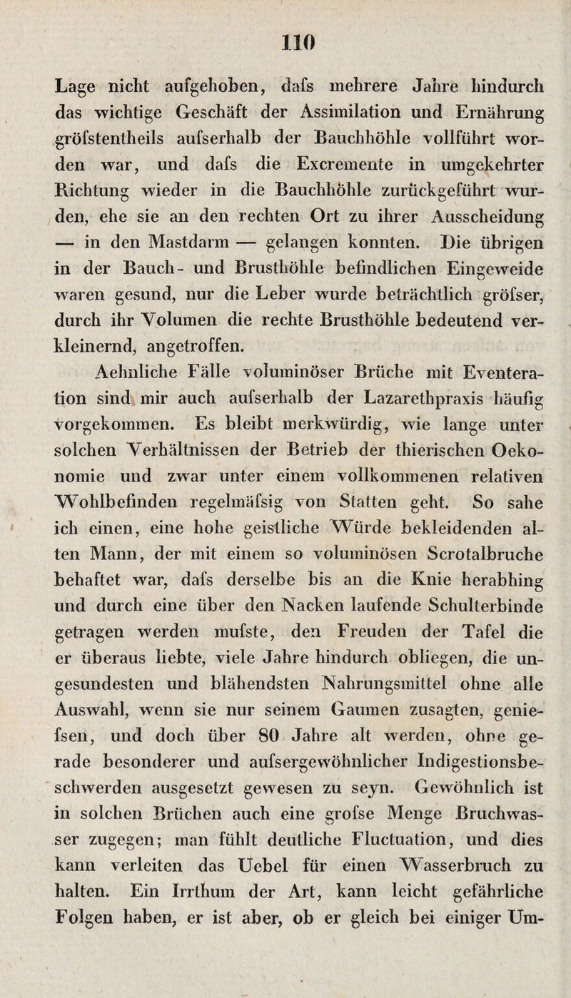 Lage nicht aufgehoben, dafs mehrere Jahre hindurch das wichtige Geschäft der Assimilation und Ernährung gröfstentheils aufserhalb der Bauchhöhle vollführt wor¬ den war, und dafs die Excremente in umgekehrter Richtung wieder in die Bauchhöhle zurückgeführt wur¬ den, ehe sie an den rechten Ort zu ihrer Ausscheidung — in den Mastdarm — gelangen konnten. Die übrigen in der Bauch- und Brusthöhle befindlichen Eingeweide waren gesund, nur die Leber wurde beträchtlich gröfser, durch ihr Volumen die rechte Brusthöhle bedeutend ver¬ kleinernd, an getroffen. Aehnliehe Fälle voluminöser Brüche mit Eventera- tion sind mir auch aufserhalb der Lazarethpraxis häufig vorgekommen. Es bleibt merkwürdig, wie lange unter solchen Verhältnissen der Betrieb der thierischen Oeko- nomie und zwar unter einem vollkommenen relativen Wohlbefinden regelmäfsig von Statten geht. So sähe ich einen, eine hohe geistliche Würde bekleidenden al¬ ten Mann, der mit einem so voluminösen Scrotalbruche behaftet war, dafs derselbe bis an die Knie herabhing und durch eine über den Nacken laufende Schulterbinde getragen werden mufste, den Freuden der Tafel die er überaus liebte, viele Jahre hindurch obliegen, die un¬ gesundesten und blähendsten Nahrungsmittel ohne alle Auswahl, wenn sie nur seinem Gaumen zusagten, genie- fsen, und doch über 80 Jahre alt werden, ohne ge¬ rade besonderer und aufsergewöhnlicher Indigestionsbe¬ schwerden ausgesetzt gewesen zu seyn. Gewöhnlich ist in solchen Brüchen auch eine grofse Menge Bruchwas¬ ser zugegen; man fühlt deutliche Fluctuation, und dies kann verleiten das Uebel für einen Wasserbruch zu halten. Ein Irrthum der Art, kann leicht gefährliche Folgen haben, er ist aber, ob er gleich bei einiger Um-