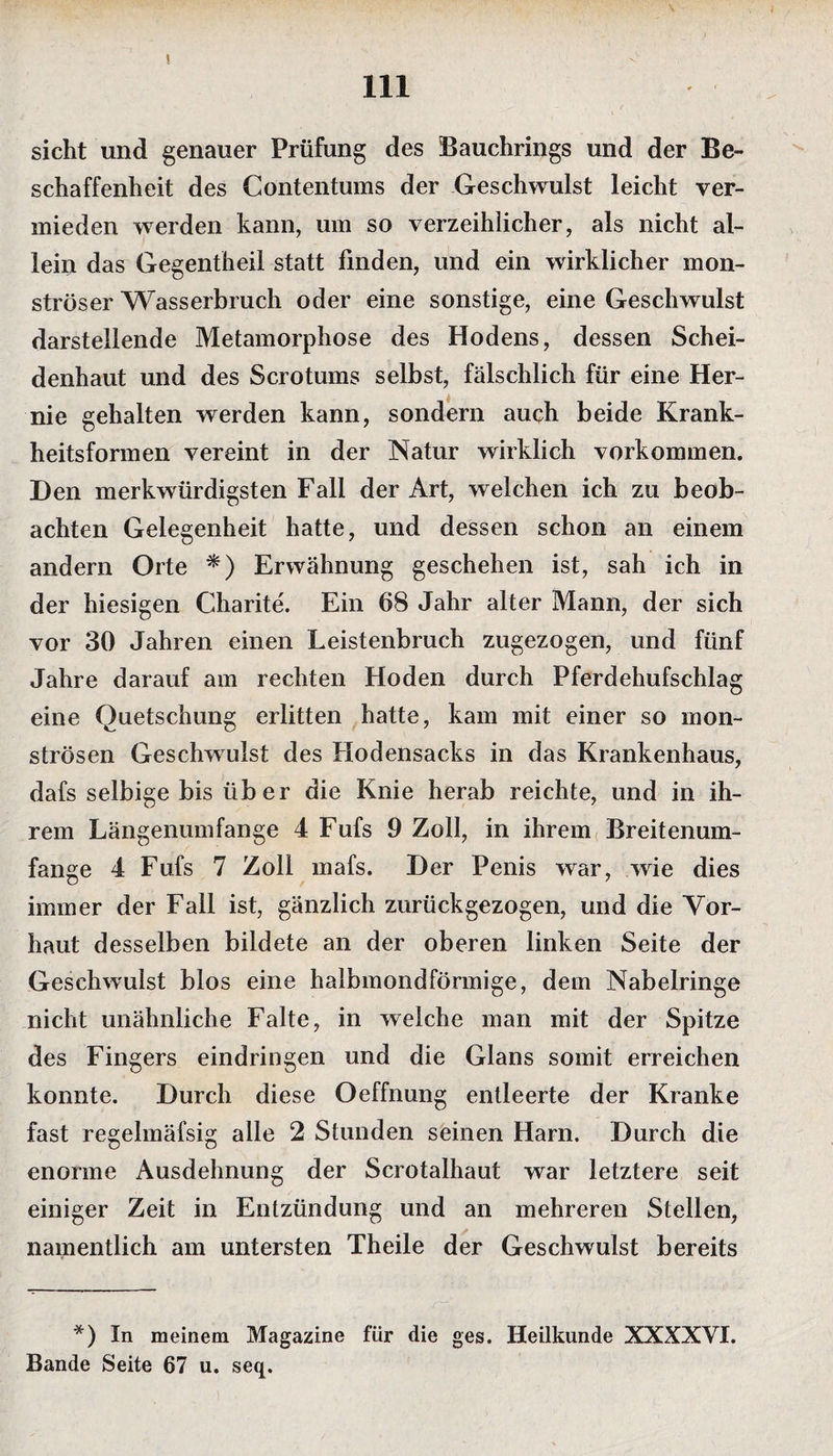 \ 111 sicht und genauer Prüfung des Bauchrings und der Be¬ schaffenheit des Contentums der Geschwulst leicht ver¬ mieden werden kann, um so verzeihlicher, als nicht al¬ lein das Gegentheil statt finden, und ein wirklicher mon¬ ströser Wasserbruch oder eine sonstige, eine Geschwulst darstellende Metamorphose des Hodens, dessen Schei¬ denhaut und des Scrotums selbst, fälschlich für eine Her¬ nie gehalten werden kann, sondern auch beide Krank¬ heitsformen vereint in der Natur wirklich Vorkommen. Den merkwürdigsten Fall der Art, welchen ich zu beob¬ achten Gelegenheit hatte, und dessen schon an einem andern Orte *) Erwähnung geschehen ist, sah ich in der hiesigen Charite. Ein 68 Jahr alter Mann, der sich vor 30 Jahren einen Leistenbruch zugezogen, und fünf Jahre darauf am rechten Hoden durch Pferdehufschlag eine Quetschung erlitten hatte, kam mit einer so mon¬ strösen Geschwulst des Hodensacks in das Krankenhaus, dafs selbige bis über die Knie herab reichte, und in ih¬ rem Längenumfange 4 Fufs 9 Zoll, in ihrem Breitenum¬ fange 4 Fufs 7 Zoll mafs. Der Penis war, wie dies immer der Fall ist, gänzlich zurückgezogen, und die Vor¬ haut desselben bildete an der oberen linken Seite der Geschwulst blos eine halbmondförmige, dem Nabelringe nicht unähnliche Falte, in welche man mit der Spitze des Fingers eindringen und die Glans somit erreichen konnte. Durch diese Oeffnung entleerte der Kranke fast regelmäfsig alle 2 Stunden seinen Harn. Durch die enorme Ausdehnung der Scrotalhaut war letztere seit einiger Zeit in Entzündung und an mehreren Stellen, namentlich am untersten Theile der Geschwulst bereits *) In meinem Magazine für die ges. Heilkunde XXXXYI. Bande Seite 67 u. seq.