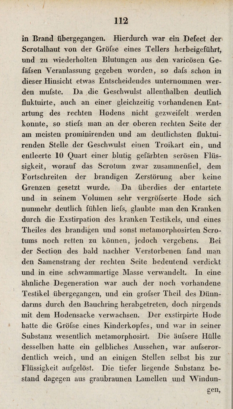 / 112 in Brand übergegangen. Hierdurch war ein Defect der Scrotalhaut von der Gröfse eines Tellers herbeigeführt, und zu wiederholten Blutungen aus den varicösen Ge- fäfsen Veranlassung gegeben worden, so dafs schon in dieser Hinsicht etwas Entscheidendes unternommen wer¬ den mufste. Da die Geschwulst allenthalben deutlich fluktuirte, auch an einer gleichzeitig vorhandenen Ent¬ artung des rechten Hodens nicht gezweifelt werden konnte, so stiefs man an der oberen rechten Seite der am meisten prominirenden und am deutlichsten fluktui- renden Stelle der Geschwulst einen Troikart ein, und entleerte 10 Quart einer blutig gefärbten serösen Flüs¬ sigkeit, worauf das Scrotum zwar zusammenfiel, dem Fortschreiten der brandigen Zerstörung aber keine Grenzen gesetzt wurde. Da überdies der entartete und in seinem Volumen sehr vergröfserte Hode sich nunmehr deutlich fühlen iiefs, glaubte man den Kranken durch die Exstirpation des kranken Testikels, und eines Theiles des brandigen und sonst metamorphosirten Scro- tums noch retten zu können, jedoch vergebens. Bei der Section des bald nachher Verstorbenen fand man den Samenstrang der rechten Seite bedeutend verdickt und in eine schwammartige Masse verwandelt. In eine ähnliche Degeneration war auch der noch vorhandene Testikel übergegangen, und ein grofser Theil des Dünn¬ darms durch den Bauchring herabgetreten, doch nirgends mit dem Hodensacke verwachsen. Der exstirpirte Hode hatte die Gröfse eines Kinderkopfes, und war in seiner Substanz wesentlich metamorphosirt. Die äufsere Hülle desselben hatte ein gelbliches Aussehen, war aufseror- dentlich weich, und an einigen Stellen selbst bis zur Flüssigkeit aufgelöst. Die tiefer liegende Substanz be¬ stand dagegen aus graubraunen Lamellen und Windun-