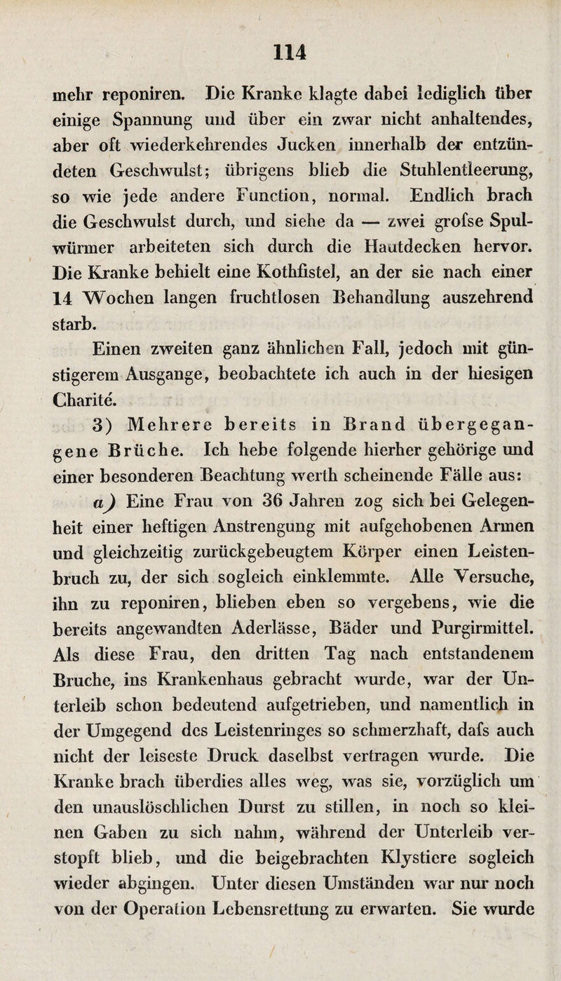 mehr reponiren. Die Kranke klagte dabei lediglich über einige Spannung und über ein zwar nicht anhaltendes, aber oft wiederkehrendes Jucken innerhalb der entzün¬ deten Geschwulst; übrigens blieb die Stuhlentleerung, so wie jede andere Function, normal. Endlich brach die Geschwulst durch, und siehe da — zwei grofse Spul¬ würmer arbeiteten sich durch die Hautdecken hervor. Die Kranke behielt eine Kothfistel, an der sie nach einer 14 Wochen langen fruchtlosen Behandlung auszehrend starb. Einen zweiten ganz ähnlichen Fall, jedoch mit gün¬ stigerem Ausgange, beobachtete ich auch in der hiesigen Charite. 3) Mehrere bereits in Brand übergegan¬ gene Brüche. Ich hebe folgende hierher gehörige und einer besonderen Beachtung werth scheinende Fälle aus: a) Eine Frau von 36 Jahren zog sich bei Gelegen¬ heit einer heftigen Anstrengung mit aufgehobenen Armen und gleichzeitig zurückgebeugtem Körper einen Leisten¬ bruch zu, der sich sogleich einklemmte. Alle Versuche, ihn zu reponiren, blieben eben so vergebens, wie die bereits angewandten Aderlässe, Bäder und Purgirmittel. Als diese Frau, den dritten Tag nach entstandenem Bruche, ins Krankenhaus gebracht wurde, war der Un¬ terleib schon bedeutend aufgetrieben, und namentlich in der Umgegend des Leistenringes so schmerzhaft, dafs auch nicht der leiseste Druck daselbst vertragen wurde. Die Kranke brach überdies alles weg, was sie, vorzüglich um den unauslöschlichen Durst zu stillen, in noch so klei¬ nen Gaben zu sich nahm, während der Unterleib ver¬ stopft blieb, und die beigebrachten Klystiere sogleich wieder abgingen. Unter diesen Umständen war nur noch von der Operation Lebensrettung zu erwarten. Sie wurde