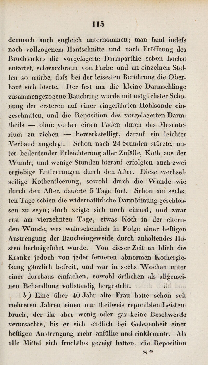 demnach auch sogleich unternommen; man fand indefs nach vollzogenem Hautschnitte und nach Eröffnung des Bruchsackes die vorgelagerte Darmparthie schon höchst entartet, schwarzbraun von Farbe und an einzelnen Stel¬ len so mürbe, dafs bei der leisesten Berührung die Ober¬ haut sich lösete. Der fest um die kleine Darmschlinge zusammengezogene Bauchring wurde mit möglichster Scho¬ nung der ersteren auf einer eingeführten Hohlsonde ein¬ geschnitten, und die Reposition des vorgelagerten Darm- theils — ohne vorher einen Faden durch das Mesente¬ rium zu ziehen — bewerkstelligt, darauf ein leichter Verband angelegt. Schon nach 24 Stunden stürzte, un¬ ter bedeutender Erleichterung aller Zufälle, Koth aus der Wunde, und wenige Stunden hierauf erfolgten auch zwei ergiebige Entleerungen durch den After. Diese wechsel¬ seitige Kothentleerung, sowohl durch die Wunde wie durch den After, dauerte 5 Tage fort. Schon am sechs¬ ten Tage schien die widernatürliche Darmöffnung geschlos¬ sen zu seyn; doch zeigte sich noch einmal, und zwar erst am vierzehnten Tage, etwas Koth in der eitern¬ den Wunde, was wahrscheinlich in Folge einer heftigen Anstrengung der Baucheingeweide durch anhaltendes Hu¬ sten herbeigeführt wurde. Von dieser Zeit an blieb die Kranke jedoch von jeder ferneren abnormen Kothergie- fsung gänzlich befreit, und war in sechs Wochen unter einer durchaus einfachen, sowohl örtlichen als allgemei¬ nen Behandlung vollständig hergestellt. b) Eine über 40 Jahr alte Frau hatte schon seit mehreren Jahren einen nur theilweis reponiblen Leisten¬ bruch, der ihr aber wenig oder gar keine Beschwerde verursachte, bis er sich endlich bei Gelegenheit einer heftigen Anstrengung mehr anfüllte und einklemmte. Als alle Mittel sich fruchtlos gezeigt hatten, die Reposition 8 *