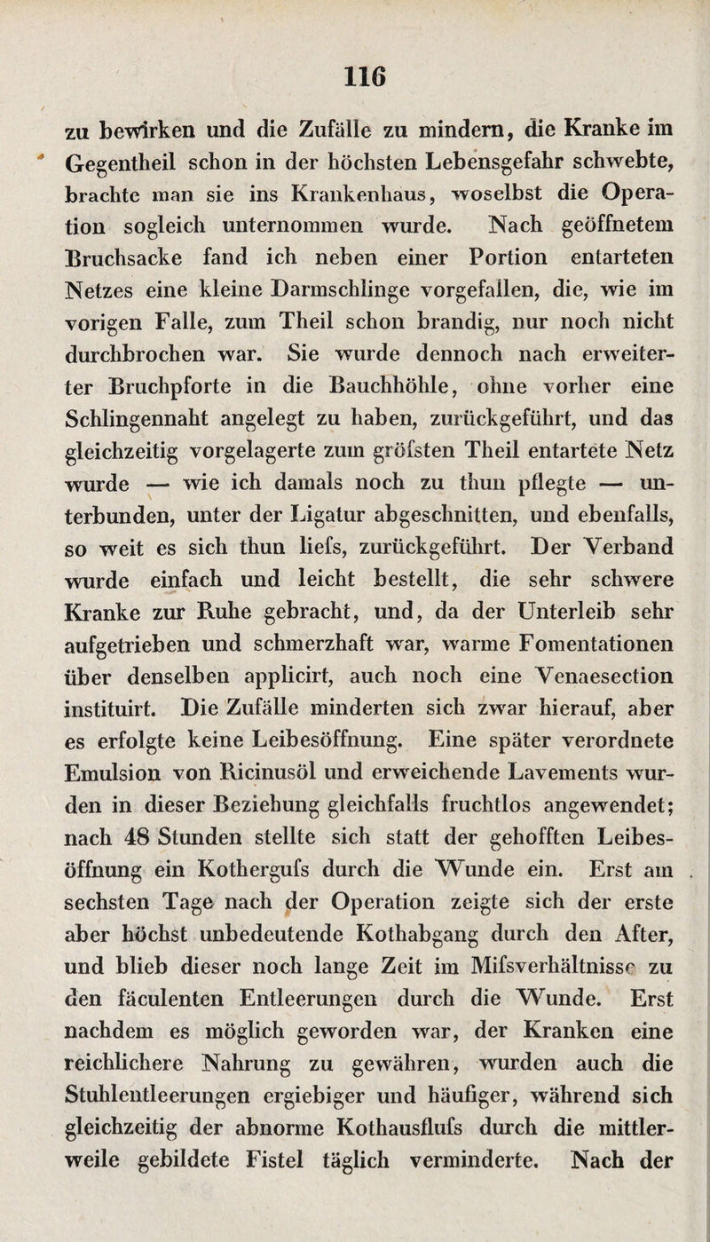 zu bewirken und die Zufälle zu mindern, die Kranke im * Gegentheil schon in der höchsten Lebensgefahr schwebte, brachte man sie ins Krankenhaus, woselbst die Opera¬ tion sogleich unternommen wurde. Nach geöffnetem Bruchsacke fand ich neben einer Portion entarteten Netzes eine kleine Darmschlinge vorgefailen, die, wie im vorigen Falle, zum Theil schon brandig, nur noch nicht durchbrochen war. Sie wurde dennoch nach erweiter¬ ter Bruchpforte in die Bauchhöhle, ohne vorher eine Schlingennaht angelegt zu haben, zurückgeführt, und das gleichzeitig vorgelagerte zum gröfsten Theil entartete Netz wurde —• wie ich damals noch zu thun pflegte — un¬ terbunden, unter der Ligatur abgeschnitten, und ebenfalls, so weit es sich thun liefs, zurückgeführt. Der Verband wurde einfach und leicht bestellt, die sehr schwere Kranke zur Ruhe gebracht, und, da der Unterleib sehr aufgetrieben und schmerzhaft war, warme Fomentationen über denselben applicirt, auch noch eine Venaesection instituirt. Die Zufälle minderten sich zwrar hierauf, aber es erfolgte keine Leibesöffnung. Eine später verordnete Emulsion von Ricinusöl und erweichende Lavements wur¬ den in dieser Beziehung gleichfalls fruchtlos angewendet; nach 48 Stunden stellte sich statt der gehofften Leibes¬ öffnung ein Kothergufs durch die Wunde ein. Erst am sechsten Tage nach der Operation zeigte sich der erste aber höchst unbedeutende Kothabgang durch den After, und blieb dieser noch lange Zeit im Mifsverhältnisse zu den fäculenten Entleerungen durch die Wunde. Erst nachdem es möglich geworden war, der Kranken eine reichlichere Nahrung zu gewähren, wurden auch die Stuhlentleerungen ergiebiger und häufiger, während sich gleichzeitig der abnorme Kothausflufs durch die mittler¬ weile gebildete Fistel täglich verminderte. Nach der