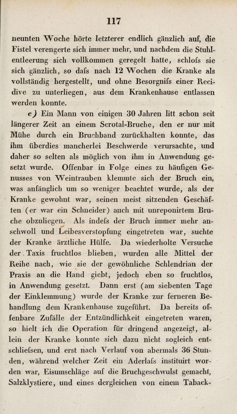 neunten Woche hörte letzterer endlich gänzlich auf, die Fistel verengerte sich immer mehr, und nachdem die Stuhl¬ entleerung sich vollkommen geregelt hatte, schlofs sie sich gänzlich, so dafs nach 12 Wochen die Kranke als vollständig hergestellt, und ohne Besorgnifs einer Reci- dive zu unterliegen, aus dem Krankenhause entlassen werden konnte. c) Ein Mann von einigen 30 Jahren litt schon seit längerer Zeit an einem Scrotal-Bruche, den er nur mit Mühe durch ein Bruchband zurückhalten konnte, das ihm überdies mancherlei Beschwerde verursachte, und daher so selten als möglich von ihm in Anwendung ge¬ setzt wurde. Offenbar in Folge eines zu häufigen Ge¬ nusses von Weintrauben klemmte sich der Bruch ein, was anfänglich um so weniger beachtet wurde, als der Kranke gewohnt war, seinen meist sitzenden Geschäf¬ ten (er war ein Schneider) auch mit unreponirtem Bru¬ che obzuliegen. Als indefs der Bruch immer mehr an¬ schwoll und Leibesverstopfung eingetreten war, suchte der Kranke ärztliche Hülfe. Da wiederholte Versuche der. Taxis fruchtlos blieben, wurden alle Mittel der Reihe nach, wie sie der gewöhnliche Schlendrian der Praxis an die Hand giebt, jedoch eben so fruchtlos, in Anwendung gesetzt. Dann erst (am siebenten Tage der Einklemmung) wurde der Kranke zur ferneren Be¬ handlung dem Krankenhause zugeführt. Da bereits of¬ fenbare Zufälle der Entzündlichkeit eingetreten waren, so hielt ich die Operation für dringend angezeigt, al¬ lein der Kranke konnte sich dazu nicht sogleich ent- schliefsen, und erst nach Verlauf von abermals 36 Stun¬ den, während welcher Zeit ein Aderlafs instituirt wor¬ den war, Eisumschläge auf die Bruchgeschwulst gemacht, Salzklystiere, und eines dergleichen von einem Taback-