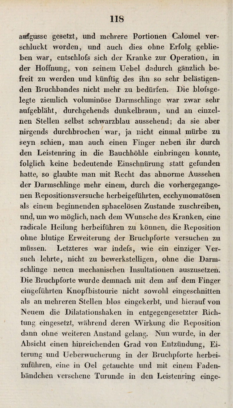 aufgusse gesetzt, und mehrere Portionen Calomel ver¬ schluckt worden, und auch dies ohne Erfolg geblie¬ ben war, entschlofs sich der Kranke zur Operation, in der Hoffnung, von seinem Uebel dadurch gänzlich be¬ freit zu werden und künftig des ihn so sehr belästigen¬ den Bruchbandes nicht mehr zu bedürfen. Hie blofsge- legte ziemlich voluminöse Darmschlingc war zwar sehr aufgebläht, durchgehends dunkelbraun, und an einzel¬ nen Stellen selbst schwarzblau aussehend; da sie aber nirgends durchbrochen war, ja nicht einmal mürbe zu seyn schien, man auch einen Finger neben ihr durch den Leistenring in die Bauchhöhle einbringen konnte, folglich keine bedeutende Einschnürung statt gefunden hatte, so glaubte man mit Recht das abnorme Aussehen der Darmschlinge mehr einem, durch die vorhergegange¬ nen Repositionsversuche herbeigeführten, ecchymomatösen als einem beginnenden sphacelösen Zustande zuschreiben, und, um wo möglich, nach dem Wunsche des Kranken, eine radicale Heilung herbeiführen zu können, die Reposition ohne blutige Erweiterung der Bruchpforte versuchen zu müssen. Letzteres war indefs, wie ein einziger Ver¬ such lehrte, nicht zu bewerkstelligen, ohne die Darm¬ schlinge neuen mechanischen Insultationen auszusetzen. Die Bruchpforte wurde demnach mit dem auf dem Finger eingeführten Knopfbistourie nicht sowohl eingeschnitten als an mehreren Stellen blos eingekerbt, und hierauf von Neuem die Dilatationshaken in entgegengesetzter Rich¬ tung eingesetzt, während deren Wirkung die Reposition dann ohne weiteren Anstand gelang. Nun wurde, in der Absicht einen hinreichenden Grad von Entzündung, Ei¬ terung und Ueberwucherung in der Bruchpforte herbei¬ zuführen, eine in Oel getauchte und mit einem Faden¬ bändchen versehene Turunde in den Leistenring einge-