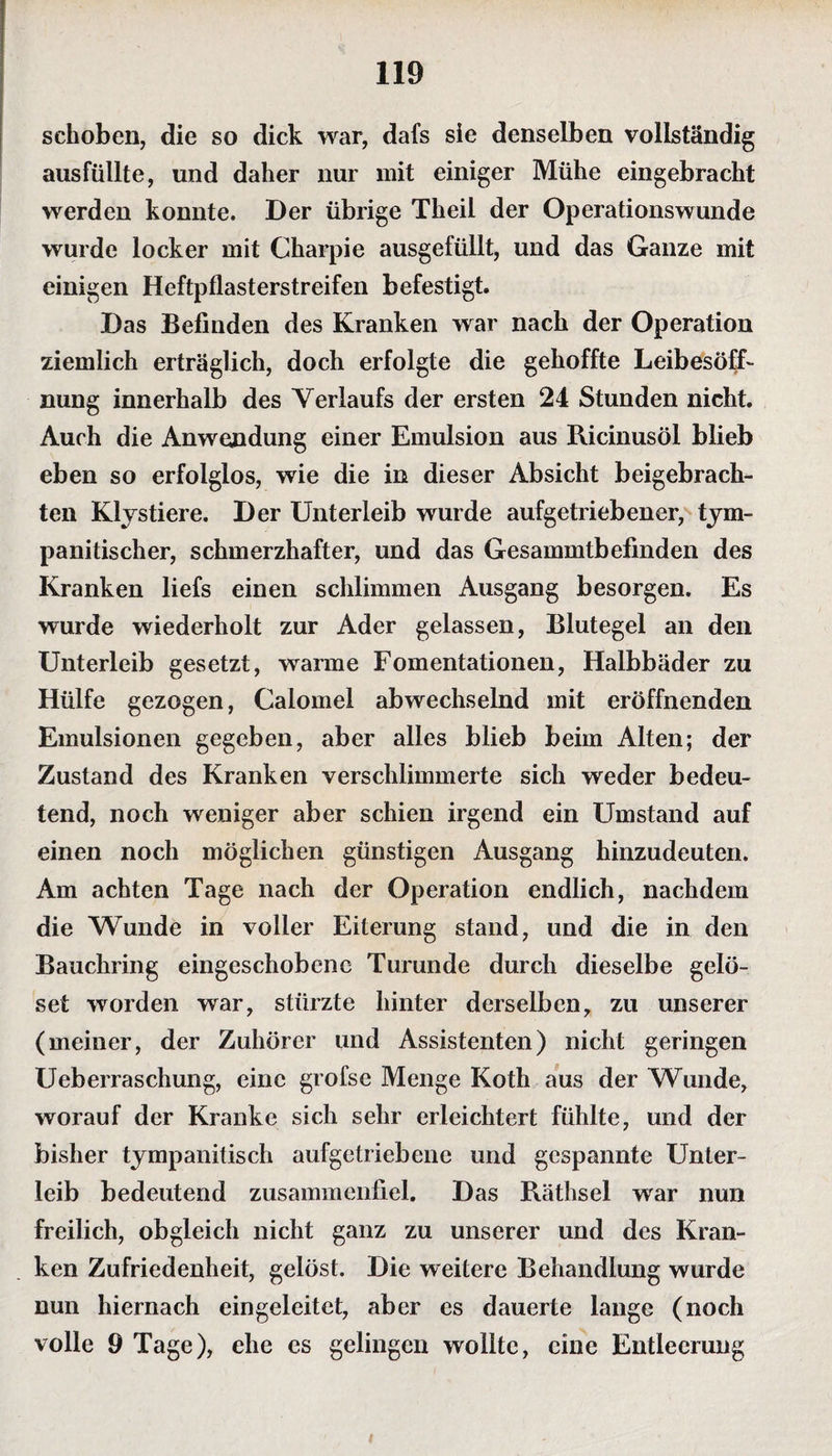 schoben, die so dick war, dafs sie denselben vollständig ausfüllte, und daher nur mit einiger Mühe eingebracht werden konnte. Der übrige Theil der Operationswunde wurde locker mit Charpie ausgefüllt, und das Ganze mit einigen Heftpflasterstreifen befestigt. Das Befinden des Kranken war nach der Operation ziemlich erträglich, doch erfolgte die gehoffte Leibesöff- nung innerhalb des Verlaufs der ersten 24 Stunden nicht. Auch die Anwendung einer Emulsion aus Ricinusöl blieb eben so erfolglos, wie die in dieser Absicht beigebrach¬ ten Klystiere. Der Unterleib wurde aufgetriebener, tym- panitischer, schmerzhafter, und das Gesammtbefinden des Kranken liefs einen schlimmen Ausgang besorgen. Es wurde wiederholt zur Ader gelassen, Blutegel an den Unterleib gesetzt, warme Fomentationen, Halbbäder zu Hülfe gezogen, Calomel abwechselnd mit eröffnenden Emulsionen gegeben, aber alles blieb beim Alten; der Zustand des Kranken verschlimmerte sich weder bedeu¬ tend, noch weniger aber schien irgend ein Umstand auf einen noch möglichen günstigen Ausgang hinzudeuten. Am achten Tage nach der Operation endlich, nachdem die Wunde in voller Eiterung stand, und die in den Bauchring eingeschobene Turunde durch dieselbe gelö- set worden war, stürzte hinter derselben, zu unserer (meiner, der Zuhörer und Assistenten) nicht geringen Ueberraschung, eine grofse Menge Koth aus der Wunde, worauf der Kranke sich sehr erleichtert fühlte, und der bisher tympanitisch aufgetriebene und gespannte Unter¬ leib bedeutend zusammenfiel. Das Räthsel war nun freilich, obgleich nicht ganz zu unserer und des Kran¬ ken Zufriedenheit, gelöst. Die weitere Behandlung wurde nun hiernach eingeleitet, aber es dauerte lange (noch volle 9 Tage), ehe es gelingen wollte, eine Entleerung