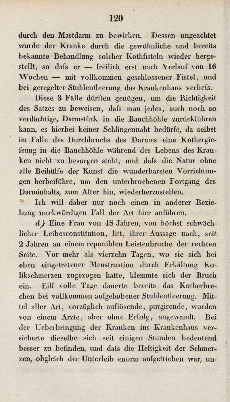 durch den Mastdarm zu bewirken. Dessen ungeachtet wurde der Kranke durch die gewöhnliche und bereits bekannte Behandlung solcher Kothfisteln wieder herge¬ stellt, so dafs er — freilich erst nach Verlauf von 16 Wochen — mit vollkommen geschlossener Fistel, und bei geregelter Stuhlentleerung das Krankenhaus verliefs. Diese 3 Fälle dürften genügen, um die Richtigkeit des Satzes zu beweisen, dafs man jedes, auch noch so verdächtige, Darmstück in die Bauchhöhle zurückführen kann, es hierbei keiner Schlingennaht bedürfe, da selbst im Falle des Durchbruchs des Darmes eine Kothergie- fsung in die Bauchhöhle während des Lebens des Kran¬ ken nicht zu besorgen steht, und dafs die Natur ohne alle Beihülfe der Kunst die wunderbarsten Vorrichtun¬ gen herbeiführe, um den unterbrochenen Fortgang des Darminhalts, zum After hin, wiederherzustellen. Ich will daher nur noch einen in anderer Bezie¬ hung merkwürdigen Fall der Art hier anführen. d) Eine Frau von 48 Jahren, von höchst schwäch¬ licher Leibesconstitution, litt, ihrer Aussage nach, seit 2 Jahren an einem reponiblen Leistenbruche der rechten Seite. Vor mehr als vierzehn Tagen, wo sie sich bei eben eingetretener Menstruation durch Erkältung Ko¬ likschmerzen zugezogen hatte, klemmte sich der Bruch ein. Eilf volle Tage dauerte bereits das Kotherbre¬ chen bei vollkommen aufgehobener Stuhlentlcerung. Mit¬ tel aller Art, vorzüglich auflösende, purgirende, wurden von einem Arzte, aber ohne Erfolg, angewandt. Bei der Ueberbringung der Kranken ins Krankenhaus ver¬ sicherte dieselbe sich seit einigen Stunden bedeutend besser zu befinden, und dafs die Heftigkeit der Schmer¬ zen, obgleich der Unterleib enorm aufgetrieben war, un-