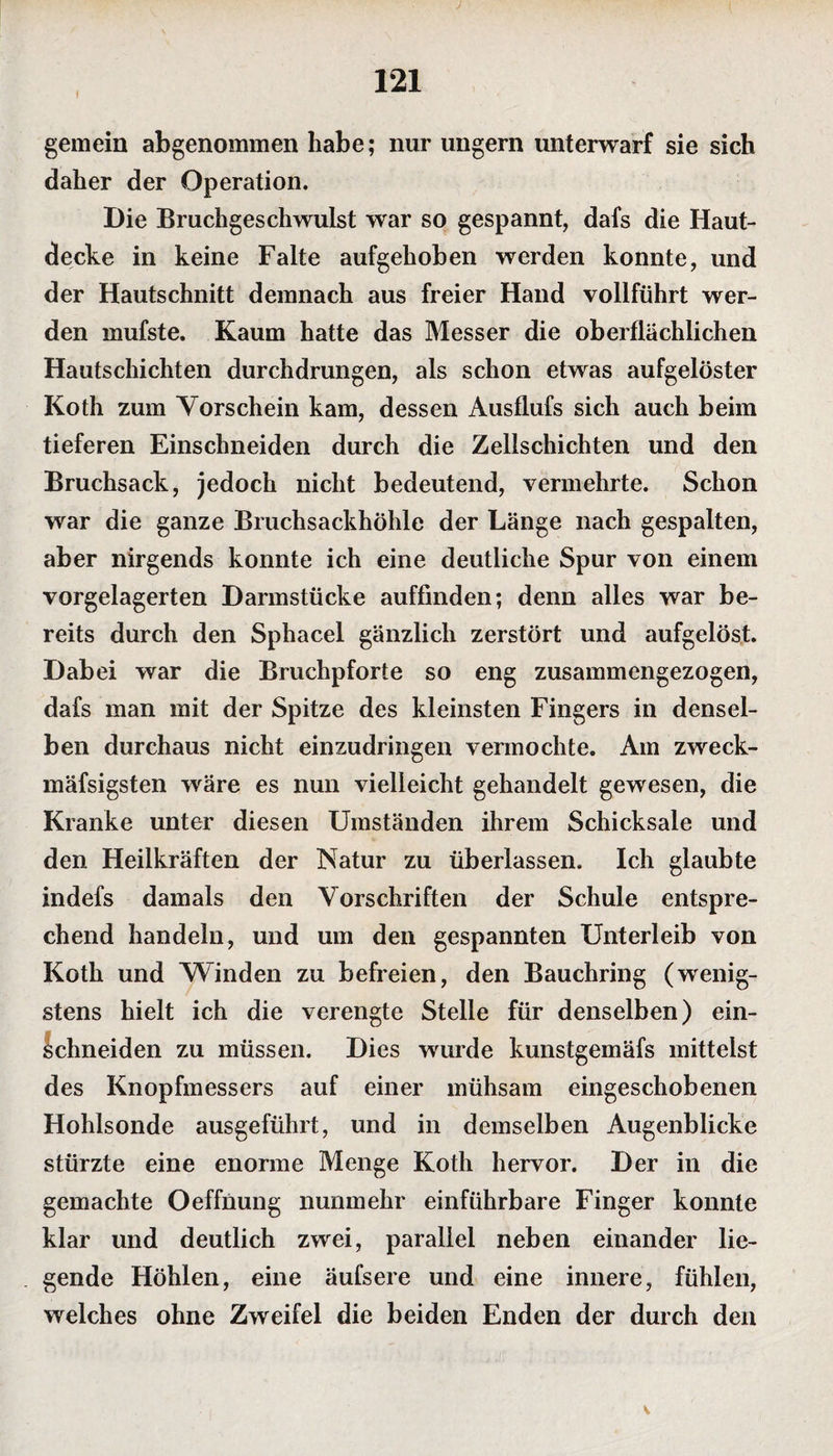 1 gemein abgenommen habe; nur ungern unterwarf sie sich daher der Operation. Die Bruchgeschwulst war so gespannt, dafs die Haut¬ decke in keine Falte aufgehoben werden konnte, und der Hautschnitt demnach aus freier Hand vollführt wer¬ den mufste. Kaum hatte das Messer die oberflächlichen Hautschichten durchdrungen, als schon etwas aufgelöster Koth zum Vorschein kam, dessen Ausflufs sich auch beim tieferen Einschneiden durch die Zellschichten und den Bruchsack, jedoch nicht bedeutend, vermehrte. Schon war die ganze Bruchsackhöhle der Länge nach gespalten, aber nirgends konnte ich eine deutliche Spur von einem vorgelagerten Darmstücke auffinden; denn alles war be¬ reits durch den Sphacel gänzlich zerstört und aufgelöst. Dabei war die Bruchpforte so eng zusammengezogen, dafs man mit der Spitze des kleinsten Fingers in densel¬ ben durchaus nicht einzudringen vermochte. Am zweck- mäfsigsten wäre es nun vielleicht gehandelt gewesen, die Kranke unter diesen Umständen ihrem Schicksale und den Heilkräften der Natur zu überlassen. Ich glaubte indefs damals den Vorschriften der Schule entspre¬ chend handeln, und um den gespannten Unterleib von Koth und Winden zu befreien, den Bauchring (wenig¬ stens hielt ich die verengte Stelle für denselben) ein- Schneiden zu müssen. Dies wurde kunstgemäfs mittelst des Knopfmessers auf einer mühsam eingeschobenen Hohlsonde ausgeführt, und in demselben Augenblicke stürzte eine enorme Menge Koth hervor. Der in die gemachte Oeffnung nunmehr einführbare Finger konnte klar und deutlich zwei, parallel neben einander lie¬ gende Höhlen, eine äufsere und eine innere, fühlen, welches ohne Zweifel die beiden Enden der durch den V