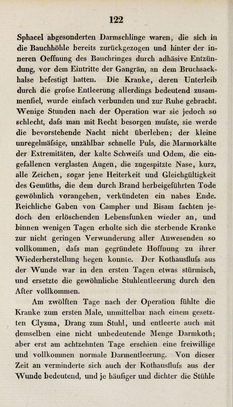 Sphacel abgesonderten Darmschlinge waren, die sich in die Bauchhöhle bereits zurückgezogen und hinter der in¬ neren Oeffnung des Bauchringes durch adhäsive Entzün¬ dung, vor dem Eintritte der Gangrän, an dem Bruchsack¬ halse befestigt hatten. Die Kranke, deren Unterleib durch die grofse Entleerung allerdings bedeutend zusam- menliel, wurde einfach verbunden und zur Buhe gebracht. Wenige Stunden nach der Operation war sie jedoch so schlecht, dafs man mit Recht besorgen mul’ste, sie werde die bevorstehende Nacht nicht überleben; der kleine unregelmäfsige, unzählbar schnelle Puls, die Marmorkälte der Extremitäten, der kalte Schweifs und Odem, die ein¬ gefallenen verglasten Augen, die zugespitzte Nase, kurz, alle Zeichen, sogar jene Heiterkeit und Gleichgültigkeit des Gemüths, die dem durch Brand herbeigeführten Tode gewöhnlich vorangehen, verkündeten ein nahes Ende. Reichliche Gaben von Campher und Bisam fachten je¬ doch den erlöschenden Lebensfunken wieder an, und binnen wenigen Tagen erholte sich die sterbende Kranke zur nicht geringen Verwunderung aller Anwesenden so vollkommen, dafs man gegründete Hoffnung zu ihrer Wiederherstellung hegen konnte. Der Kothausflufs aus der Wunde war in den ersten Tagen etwas stürmisch, und ersetzte die gewöhnliche Stuhlentleerung durch den After vollkommen. Am zwölften Tage nach der Operation fühlte die Kranke zum ersten Male, unmittelbar nach einem gesetz¬ ten Clysma, Drang zum Stuhl, und entleerte auch mit demselben eine nicht unbedeutende Menge Darmkoth; aber erst am achtzehnten Tage erschien eine freiwillige und vollkommen normale Darmentleerung. Von dieser Zeit an verminderte sich auch der Kothausflufs aus der Wunde bedeutend, und je häufiger und dichter die Stühle