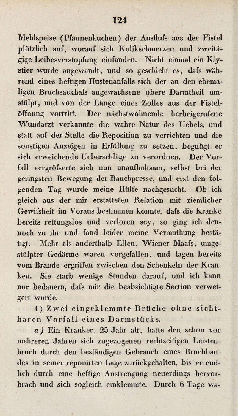 Mehlspeise (Pfannenkuchen) der Ausflufs aus der Fistel plötzlich auf, worauf sich Kolikschmerzen und zweitä¬ gige Leibesverstopfung einfanden. Nicht einmal ein Kly¬ stier wurde angewandt, und so geschieht es, dafs wäh¬ rend eines heftigen Hustenanfalls sich der an den ehema¬ ligen Bruchsackhals angewachsene obere Darmtheil um¬ stülpt, und von der Länge eines Zolles aus der Fistel¬ öffnung vortritt. Der nächstwohnende herbeigerufene Wundarzt verkannte die wahre Natur des Uebels, und statt auf der Stelle die Reposition zu verrichten und die sonstigen Anzeigen in Erfüllung zu setzen, begnügt er sich erweichende Ueberschläge zu verordnen. Der Vor¬ fall vergröfserte sich nun unaufhaltsam, selbst bei der geringsten Bewegung der Bauchpresse, und erst den fol¬ genden Tag wurde meine Hülfe nachgesucht. Ob ich gleich aus der mir erstatteten Relation mit ziemlicher Gewifsheit im Voraus bestimmen konnte, dafs die Kranke bereits rettungslos und verloren sey, so ging ich den¬ noch zu ihr und fand leider meine Vermuthung bestä¬ tigt. Mehr als anderthalb Ellen, Wiener Maafs, umge¬ stülpter Gedärme waren vorgefallen, und lagen bereits vom Brande ergriffen zwischen den Schenkeln der Kran¬ ken. Sie starb wenige Stunden darauf, und ich kann nur bedauern, dafs mir die beabsichtigte Section verwei¬ gert wurde. 4) Zwei eingeklemmte Brüche ohne sicht¬ baren Vorfall eines Darmstücks. a) Ein Kranker, 25 Jahr alt, hatte den schon vor mehreren Jahren sich zugezogenen rechtseitigen Leisten¬ bruch durch den beständigen Gebrauch eines Bruchban¬ des in seiner reponirten Lage zurückgehalten, bis er end¬ lich durch eine heftige Anstrengung neuerdings hervor¬ brach und sich sogleich einklemmte. Durch 6 Tage wa-