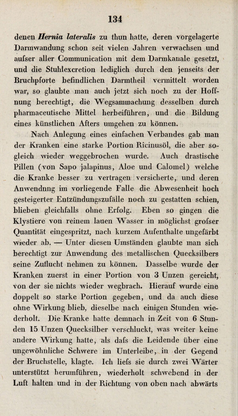 denen Hernia lateralis zu thun hatte, deren vorgelagerte Darmwandung schon seit vielen Jahren verwachsen und aufser aller Communication mit dem Darmkanale gesetzt, und die Stuhlexcretion lediglich durch den jenseits der Bruchpforte befindlichen Darmtheil vermittelt worden war, so glaubte man auch jetzt sich noch zu der Hoff¬ nung berechtigt, die Wegsammachung desselben durch pharmaceutische Mittel herbeiführen, und die Bildung eines künstlichen Afters umgehen zu können. Nach Anlegung eines einfachen Verbandes gab man der Kranken eine starke Portion Ricinusöl, die aber so¬ gleich wieder weggebrochen wurde. Auch drastische Pillen (von Sapo jalapinus, Aloe und Calomel) welche die Kranke besser zu vertragen versicherte, und deren Anwendung im vorliegende Falle die Abwesenheit hoch gesteigerter Entzündungszufälle noch zu gestatten schien, blieben gleichfalls ohne Erfolg. Eben so gingen die Klystiere von reinem lauen Wasser in möglichst grofser Quantität eingespritzt, nach kurzem Aufenthalte ungefärbt wieder ab. — Unter diesen Umständen glaubte man sich berechtigt zur Anwendung des metallischen Quecksilbers seine Zuflucht nehmen zu können. Dasselbe wurde der Kranken zuerst in einer Portion von 3 Unzen gereicht, von der sie nichts wieder wegbrach. Hierauf wurde eine doppelt so starke Portion gegeben, und da auch diese ohne Wirkung blieb, dieselbe nach einigen Stunden wie¬ derholt. Die Kranke hatte demnach in Zeit von 6 Stun¬ den 15 Unzen Quecksilber verschluckt, was weiter keine andere Wirkung hatte, als dafs die Leidende über eine ungewöhnliche Schwere im Unterleibe, in der Gegend der Bruchstelle, klagte. Ich liefs sie durch zwei Wärter unterstützt herumführen, wiederholt schwebend in der Luft halten und in der Richtung von oben nach abwärts