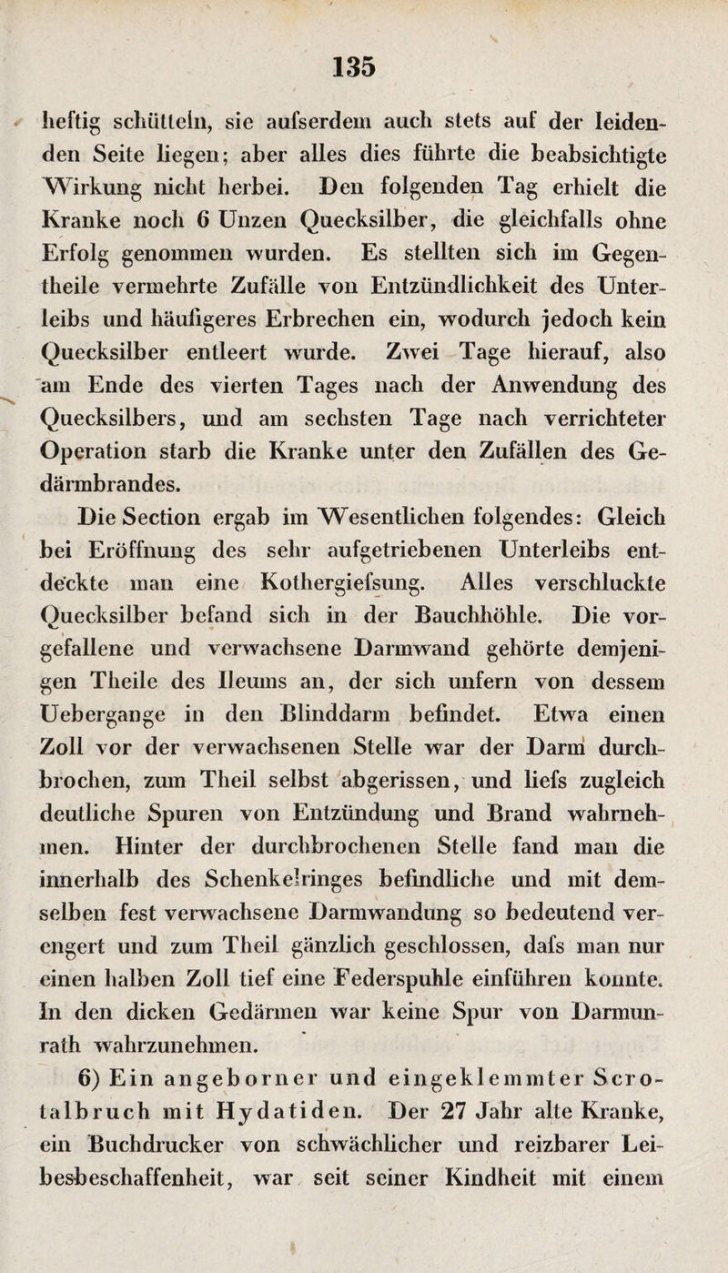 heftig schütteln, sie aufserdem auch stets auf der leiden¬ den Seite liegen; aber alles dies führte die beabsichtigte Wirkung nicht herbei. Den folgenden Tag erhielt die Kranke noch 6 Unzen Quecksilber, die gleichfalls ohne Erfolg genommen wurden. Es stellten sich im Gegen- theile vermehrte Zufälle von Entzündlichkeit des Unter¬ leibs und häufigeres Erbrechen ein, wodurch jedoch kein Quecksilber entleert wurde. Zwei Tage hierauf, also am Ende des vierten Tages nach der Anwendung des --- Quecksilbers, und am sechsten Tage nach verrichteter Operation starb die Kranke unter den Zufällen des Ge¬ därmbrandes. Die Section ergab im Wesentlichen folgendes: Gleich bei Eröffnung des sehr aufgetriebenen Unterleibs ent¬ deckte man eine Kothergiefsung. Alles verschluckte Ouecksilber befand sich in der Bauchhöhle. Die vor- gefallene und verwachsene Darmwand gehörte demjeni¬ gen Theile des Ileums an, der sich unfern von dessem Uebergange in den Blinddarm befindet. Etwa einen Zoll vor der verwachsenen Stelle war der Darm durch¬ brochen, zum Theil selbst abgerissen, und liefs zugleich deutliche Spuren von Entzündung und Brand wahrneh¬ men. Hinter der durchbrochenen Stelle fand man die innerhalb des Schenkelringes befindliche und mit dem¬ selben fest verwachsene Darmwandung so bedeutend ver¬ engert und zum Theil gänzlich geschlossen, dafs man nur einen halben Zoll tief eine Federspuhle einführen konnte. In den dicken Gedärmen war keine Spur von Darmun¬ rath wahrzunehmen. 6) Ein angeborner und eingeklemmter Sero- talbruch mit Hydatiden. Der 27 Jahr alte Kranke, ■ • ein Buchdrucker von schwächlicher und reizbarer Lei¬ besbeschaffenheit, war seit seiner Kindheit mit einem