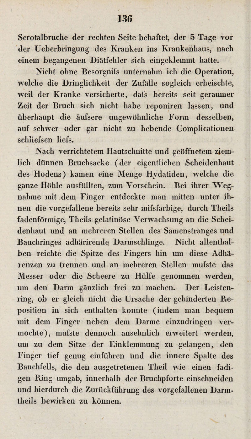 Scrotalbruche der rechten Seite behaftet, der 5 Tage vor der Ueberbringung des Kranken ins Krankenhaus, nach einem begangenen Diätfehler sich eingeklemmt hatte. Nicht ohne Besorgnifs unternahm ich die Operation, welche die Dringlichkeit der Zufälle sogleich erheischte, weil der Kranke versicherte, dafs bereits seit geraumer Zeit der Bruch sich nicht habe reponiren lassen, und überhaupt die äufsere ungewöhnliche Form desselben, auf schwer oder gar nicht zu hebende Complicationen schliefsen liefs. Nach verrichtetem Hautschnitte und geöffnetem ziem¬ lich dünnen Bruchsacke (der eigentlichen Scheidenhaut des Hodens) kamen eine Menge Hydatiden, welche die ganze Höhle ausfüllten, zum Vorschein. Bei ihrer Weg¬ nahme mit dem Finger entdeckte man mitten unter ih¬ nen die vorgefallene bereits sehr mifsfarbige, durch Theils fadenförmige, Theils gelatinöse Verwachsung an die Schei¬ denhaut und an mehreren Stellen des Samenstranges und Bauchringes adhärirende Darmschlinge. Nicht allenthal¬ ben reichte die Spitze des Fingers hin um diese Adhä¬ renzen zu trennen und an mehreren Stellen mufste das Messer oder die Scheere zu Hülfe genommen werden, um den Darm gänzlich frei zu machen. Der Leisten¬ ring, ob er gleich nicht die Ursache der gehinderten Re¬ position in sich enthalten konnte (indem man bequem mit dem Finger neben dem Darme einzudringen ver¬ mochte), mufste dennoch ansehnlich erweitert werden, um zu dem Sitze der Einklemmung zu gelangen, den Finger tief genug einführen und die innere Spalte des Bauchfells, die den ausgetretenen Theil wie einen fadi- gen Ring umgab, innerhalb der Bruchpforte einschneiden und hierdurch die Zurückführung des vorgefallenen Darm- theils bewirken zu können. J