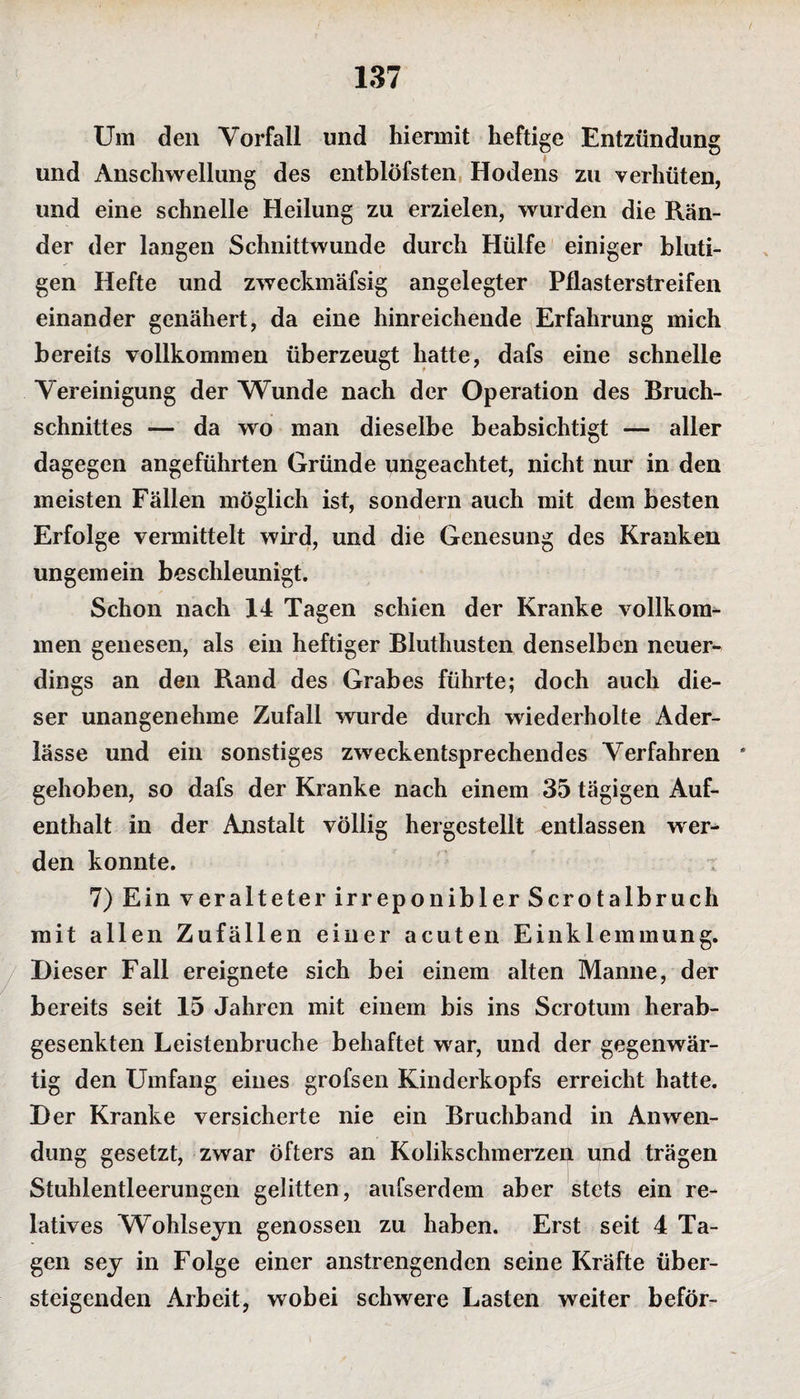 Um den Vorfall und hiermit heftige Entzündung und Anschwellung des entblöfsten Hodens zu verhüten, und eine schnelle Heilung zu erzielen, wurden die Rän¬ der der langen Schnittwunde durch Hülfe einiger bluti¬ gen Hefte und zweckmäfsig angelegter Pflasterstreifen einander genähert, da eine hinreichende Erfahrung mich bereits vollkommen überzeugt hatte, dafs eine schnelle Vereinigung der Wunde nach der Operation des Bruch¬ schnittes — da wo man dieselbe beabsichtigt — aller dagegen angeführten Gründe ungeachtet, nicht nur in den meisten Fällen möglich ist, sondern auch mit dem besten Erfolge vermittelt wird, und die Genesung des Kranken ungemein beschleunigt. Schon nach 14 Tagen schien der Kranke vollkom¬ men genesen, als ein heftiger Bluthusten denselben neuer¬ dings an den Rand des Grabes führte; doch auch die¬ ser unangenehme Zufall wurde durch wiederholte Ader¬ lässe und ein sonstiges zweckentsprechendes Verfahren gehoben, so dafs der Kranke nach einem 35 tägigen Auf¬ enthalt in der Anstalt völlig hergestellt entlassen wer^ den konnte. 7) Ein veralteter irreponibler Scrotalbruch mit allen Zufällen einer acuten Einklemmung. Dieser Fall ereignete sich bei einem alten Manne, der bereits seit 15 Jahren mit einem bis ins Scrotum herab¬ gesenkten Leistenbruche behaftet war, und der gegenwär¬ tig den Umfang eines grofsen Kinderkopfs erreicht hatte. Der Kranke versicherte nie ein Bruchband in Anwen¬ dung gesetzt, zwar öfters an Kolikschmerzen und trägen Stuhlentleerungen gelitten, aufserdem aber stets ein re¬ latives Wohlseyn genossen zu haben. Erst seit 4 Ta¬ gen sey in Folge einer anstrengenden seine Kräfte über¬ steigenden Arbeit, wobei schwere Lasten weiter beför-