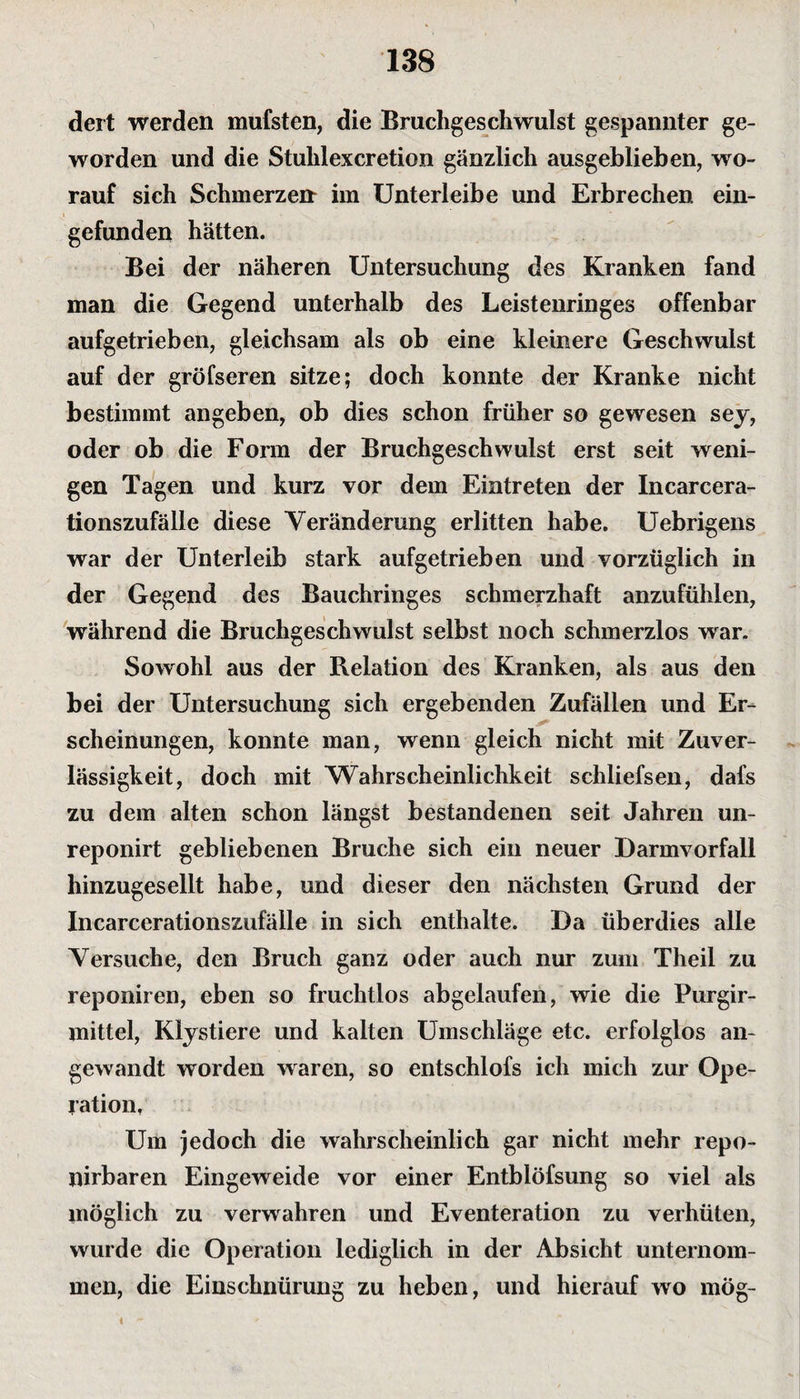 dert werden mufsten, die Bruchgeschwulst gespannter ge¬ worden und die Stuhl excretion gänzlich ausgeblieben, wo¬ rauf sich Schmerzen im Unterleibe und Erbrechen ein¬ gefunden hätten. Bei der näheren Untersuchung des Kranken fand man die Gegend unterhalb des Leistenringes offenbar aufgetrieben, gleichsam als ob eine kleinere Geschwulst auf der gröfseren sitze; doch konnte der Kranke nicht bestimmt angeben, ob dies schon früher so gewesen sey, oder ob die Form der Bruchgeschwulst erst seit weni¬ gen Tagen und kurz vor dem Eintreten der Incarcera- tionszufälle diese Yeränderung erlitten habe. Uebrigens war der Unterleib stark aufgetrieben und vorzüglich in der Gegend des Bauchringes schmerzhaft anzufühlen, während die Bruchgeschwulst selbst noch schmerzlos war. Sowohl aus der Relation des Kranken, als aus den bei der Untersuchung sich ergebenden Zufällen und Er¬ scheinungen, konnte man, wenn gleich nicht mit Zuver¬ lässigkeit, doch mit Wahrscheinlichkeit schliefsen, dafs zu dem alten schon längst bestandenen seit Jahren un- reponirt gebliebenen Bruche sich ein neuer Darmvorfall hinzugesellt habe, und dieser den nächsten Grund der Incarcerationszufälle in sich enthalte. Da überdies alle Versuche, den Bruch ganz oder auch nur zum Theil zu reponiren, eben so fruchtlos abgelaufen, wie die Purgir- mittel, Klystiere und kalten Umschläge etc. erfolglos an¬ gewandt worden waren, so entschlofs ich mich zur Ope¬ ration, Um jedoch die wahrscheinlich gar nicht mehr repo- nirbaren Eingeweide vor einer Entblöfsung so viel als möglich zu verwahren und Eventeration zu verhüten, wurde die Operation lediglich in der Absicht unternom¬ men, die Einschnürung zu heben, und hierauf wo mög- i