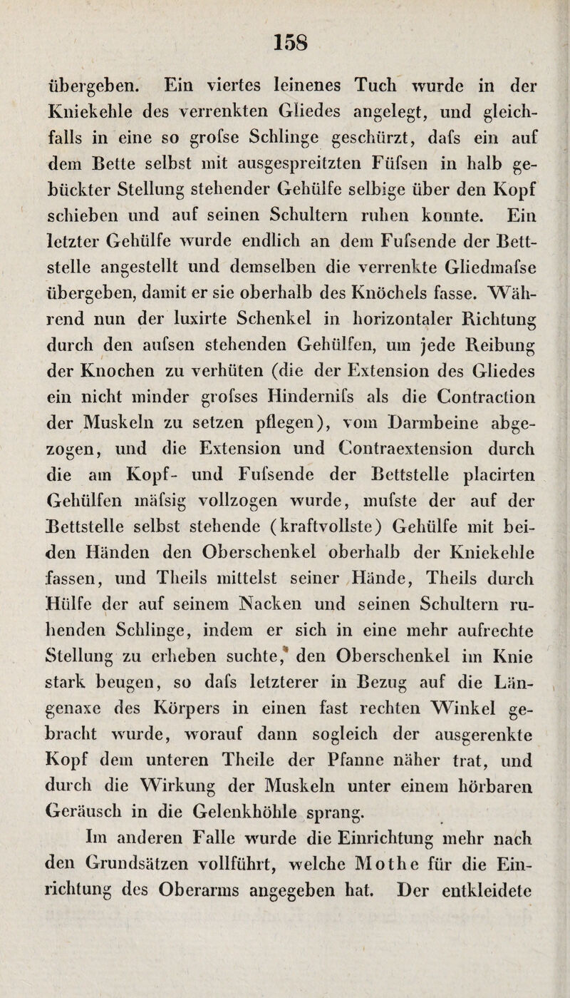 übergeben. Ein viertes leinenes Tuch wurde in der Kniekehle des verrenkten Gliedes angelegt, und gleich¬ falls in eine so grofse Schlinge geschürzt, dafs ein auf dem Bette selbst mit ausgespreitzten Füfsen in halb ge¬ bückter Stellung stehender Gehülfe selbige über den Kopf schieben und auf seinen Schultern ruhen konnte. Ein letzter Gehülfe wurde endlich an dem Fufsende der Bett¬ stelle angestellt und demselben die verrenkte Gliedmafse übergeben, damit er sie oberhalb des Knöchels fasse. Wäh¬ rend nun der luxirte Schenkel in horizontaler Richtung durch den aufsen stehenden Gehiilfen, um jede Reibung der Knochen zu verhüten (die der Extension des Gliedes ein nicht minder grofses Hindernifs als die Contraction der Muskeln zu setzen pflegen), vom Darmbeine abge¬ zogen, und die Extension und Contraextension durch die am Kopf- und Fufsende der Bettstelle placirten Gehiilfen rnäfsig vollzogen wurde, mufste der auf der Bettstelle selbst stehende (kraftvollste) Gehülfe mit bei¬ den Händen den Oberschenkel oberhalb der Kniekehle fassen, und Theils mittelst seiner Hände, Theils durch Hülfe der auf seinem Nacken und seinen Schultern ru¬ henden Schlinge, indem er sich in eine mehr aufrechte Stellung zu erheben suchte,* den Oberschenkel im Knie stark beugen, so dafs letzterer in Bezug auf die Län- genaxe des Körpers in einen fast rechten Winkel ge¬ bracht wurde, worauf dann sogleich der ausgerenkte Kopf dem unteren Theile der Pfanne näher trat, und durch die Wirkung der Muskeln unter einem hörbaren Geräusch in die Gelenkhöhle sprang. Im anderen Falle wurde die Einrichtung mehr nach den Grundsätzen vollführt, welche Mothe für die Ein¬ richtung des Oberarms angegeben hat. Der entkleidete