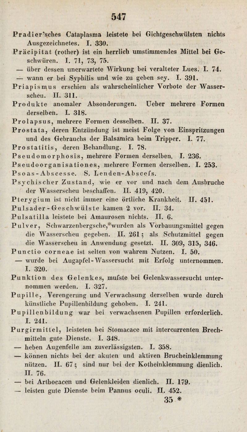 Pradier’sches Cataplasma leistete bei Gichtgeschwülsten nichts Ausgezeichnetes. I, 330. Präcipitat (rother) ist ein herrlich umstimmendes Mittel bei Ge¬ schwüren. I. 71, 73, 75. — über dessen unerwartete Wirkung bei veralteter Lues. I. 74. — wann er bei Syphilis und wie zu geben sey. I. 391. Priapismus erschien als wahrscheinlicher Vorbote der Wasser¬ scheu. II. 311. Produkte anomaler Absonderungen. Ueber mehrere Formen derselben. I. 318. Prolapsus, mehrere Formen desselben. II. 37. Prostata, deren Entzündung ist meist Folge von Einspritzungen und des Gebrauchs der Balsamica beim Tripper. I. 77. Prostatitis, deren Behandlung. I» 78. Pseudomorphosis, mehrere Formen derselben. I. 236. Pseudoorganisation es, mehrere Formen derselben. I. 253. Pso as - Abscesse. S. Lenden-Abscefs. Psychischer Zustand, wie er vor und nach dem Ausbruche der Wasserscheu beschaffen. II. 419, 420. Pterygium ist nicht immer eine örtliche Krankheit. II. 451. Pulsader-Geschwülste kamen 2 vor. II. 34. Pulsatilla leistete bei Amaurosen nichts. II. 6. Pulver, Schwarzenbergs che, wurden als Vorbauungsmittel gegen die Wasserscheu gegeben. II. 261 $ als Schutzmittel gegen die Wasserscheu in Anwendung gesetzt. II. 309, 315, 346. Punctio corneae ist selten von wahrem Nutzen. I. 50. — wurde bei Augapfel-Wassersucht mit Erfolg unternommen. I. 320. Punktion des Gelenkes, mufste bei Gelenkwassersucht unter¬ nommen werden. I. 327. Pupille, Verengerung und Verwachsung derselben wurde durch künstliche Pupillenbildung gehoben. I. 241. Pupillenbildung war bei verwachsenen Pupillen erforderlich. I. 241. Purgirmittel, leisteten bei Stomacace mit intercurrenten Brech¬ mitteln gute Dienste. I. 348. — heben Augenfelle am zuverlässigsten. I. 358. — können nichts bei der akuten und aktiven Brucheinklemmung nützen. II. 67; sind nur bei der Kotheinklemmung dienlich. II. 76. — bei Arthocacen und Gelenkleiden dienlich. II. 179. — leisten gute Dienste beim Pannus oculi. II. 452. 35 *