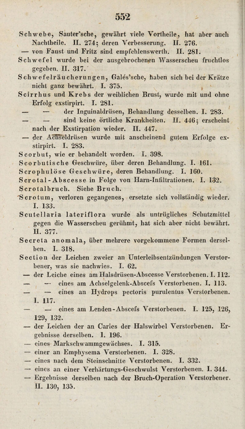 Schwebe, SauteFsclie, gewährt viele Vortheile, hat aber auch Nachtheile. II. 274 5 deren Verbesserung. II. 276. — von Faust und Fritz sind empfehlenswerth. II. 281. Schwefel wurde bei der ausgebrochenen Wasserscheu fruchtlos gegeben. II. 317. Schwefelräucherungen, Gales’sche, haben sich bei der Krätze nicht ganz bewährt. I. 375. Scirrhus und Krebs der weiblichen Brust, wurde mit und ohne Erfolg exstirpirt. I. 281. — — der Inguinaldrüsen, Behandlung desselben. I. 283. — — sind keine örtliche Krankheiten. II. 4465 erscheint nach der Exstirpation wieder. II. 447. — der Acliseldrüsen wurde mit anscheinend gutem Erfolge ex¬ stirpirt. I. 283. Scorbut, wie er behandelt worden. I. 398. Scorbutische Geschwüre, über deren Behandlung. I. 161. Scrophulöse Geschwüre, deren Behandlung. I. 160. Scrotal-Abscesse in Folge von Harn-Infiltrationen. I. 132. Scrotalbruch. Siehe Bruch. 'Serotum, verloren gegangenes, ersetzte sich vollständig wieder. I. 133. Scutellaria lateriflora wurde als untrügliches Schutzmittel gegen die Wasserscheu gerühmt, hat sich aber nicht bewährt. II. 377. Secreta anomala, über mehrere vorgekommene Formen dersel¬ ben. I. 318. Section der Leichen zweier an Unterleibsentzündungen Verstor¬ bener, was sie nachwies. I. 62. — der Leiche eines am Halsdrüsen-Abscesse Verstorbenen. I. 112. — — eines am Achselgelenk-Abscefs Verstorbenen. I. 113. — — eines an Hydrops pectoris purulentus Verstorbenen. I. 117. — — eines am Lenden-Abscefs Verstorbenen. I. 125, 126, 129, 132. — der Leichen der an Caries der Halswirbel Verstorbenen. Er¬ gebnisse derselben. I. 196. c1 — eines Markschwammgewächses. I. 315. — einer an Empliysema Verstorbenen. I. 328. — eines nach dem Steinschnitte Verstorbenen. I. 332. “ eines an einer Verhärtungs-Geschwulst Verstorbenen. I. 344. — Ergebnisse derselben nach der Bruch-Operation Verstorbener. II. 130, 135.