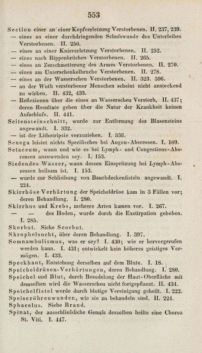 Sectio n einer an einer Kopfverletzung Verstorbenen. II. 237, 239* — eines an einer durchdringenden Schufswunde des Unterleibes Verstorbenen. II. 250. — eines an einer Knieverletzung Verstorbenen. II. 252. — eines nach Rippenbrüchen Verstorbenen. II. 265. — eines an Zerschmetterung des Armes Verstorbenen. II. 270. — eines am Unterschenkelbruche Verstorbenen. II. 278. — eines an der Wasserscheu Verstorbenen. II. 323. 396. — an der Wuth verstorbener Menschen scheint nicht ansteckend zu wirken. II. 432, 433. — Reflexionen über die eines an Wasserscheu Verstorb.. II. 437 ; deren Resultate geben über die Natur der Krankheit keinen Aufsclilufs. II. 441. Seitensteinschnitt, wurde zur Entfernung des Blasensteins angewandt. I. 332. — ist der Lithotripsie vorzuziehen. I. 336. Senega leistet nichts Specifisches bei Augen-Abscessen. I. 109. Setaceum, wann und wie es bei Ly mph - und Congestions-Abs¬ cessen anzuwenden sey. I. 153. Siedendes Wasser, wann dessen Einspritzung bei Lymph-Abs¬ cessen heilsam ist. I. 153. — wurde zur Schliefsung von Bauchdeckenfisteln angewandt. I. 224. Skirrhöse Verhärtung der Speicheldrüse kam in 3 Fallen vor; deren Behandlung. I. 280. Skirrhus und Krebs, mehrere Arten kamen vor. I. 267. — — des Hoden, wurde durch die Exstirpation gehoben. I. 285. Skorbut. Siehe Scorbut. S krophelsucht, über deren Behandlung. I. 397. Somnambulismus, was er sey? I. 430; wie er hervorgerufen werden kann. I. 431; entwickelt kein höheres geistiges Ver¬ mögen. I. 433. Speckfiaut, Entstehung derselben auf dem Blute. I. 18. Speicheldrüsen-Verliärtungen, deren Behandlung. I. 280. Speichel und Blut, durch Besudelung der Haut-Oberfläche mit demselben wird die Wasserscheu nicht fortgepflanzt. II. 434. Speichelfistel wurde durch blutige Vereinigung geheilt. 1.222. Speiseröhrenwunden, wie sie zu behandeln sind. II. 224. Sphacelus. Siehe Brand. Spinat, der ausschliefsliche Genufs desselben heilte eine Chorea St. Viti. I. 447.