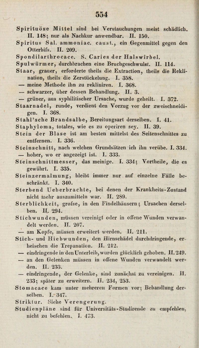 Spirituose Mittel sind bei Verstauchungen meist schädlich. II. 148; nur als Nachkur anwendbar. II. 15G. Spiritus Sal. ammoniac. caust., ein Gegenmittel gegen den Otterbifs. II. 209. Spondilarthrocace. S. Caries der Halswirbel. Spulwürmer, durchbrachen eine Bruchgeschwulst. II. 114. Staar, grauer, erforderte theils die Extraction, theils die Rekli¬ nation, theils die Zerstückelung. I. 358. — meine Methode ihn zu rekliniren. I. 368. — schwarzer, über dessen Behandlung. II. 3. — grüner, aus syphilitischer Ursache, wurde geheilt. I. 372. Staarnadel, runde, verdient den Vorzug vor der zweischneidi¬ gen. I. 368. Stahl’sche Brandsalbe, Bereitungsart derselben. I. 41. Staphyloma, totales, wie es zu operiren sey. II. 39. Stein der Blase ist am besten mittelst des Seitenschnittes zu entfernen. I. 336. Steinschnitt, nach welchen Grundsätzen ich ihn verübe. I. 334. — hoher, wo er angezeigt ist. I. 333. Steinschnittmesser, das meinige. I. 334; Vortheile, die es gewährt. I. 335. Steinzermalmung, bleibt immer nur auf einzelne Fälle be¬ schränkt. I. 340. Sterbend Ueberbrachte, bei denen der Krankheits-Zustand nicht mehr auszumitteln war. II. 289. Sterblichkeit, grofse, in den Findelhäusern; Ursachen dersel¬ ben. II. 294. Stichwunden, müssen vereinigt oder in offene Wunden verwan¬ delt werden. II. 207. — am Kopfe, müssen erweitert werden. II. 211. Stich- und Hiebwunden, den Hirnschädel durchdringende, er¬ heischen die Trepanation. II. 212. — eindringende in den Unterleib, wurden glücklich gehoben. 11.249. — an den Gelenken müssen in offene Wunden verwandelt wer¬ den. II. 233. — eindringende, der Gelenke, sind zunächst zu vereinigen. II. 233; später zu erweitern. II. 234, 253. Stomacace kam unter mehreren Formen vor; Behandlung der¬ selben. I. 347. Striktur. Siehe Verengerung. Studien plane sind für Universitäts-Studircnde zu empfehlen, nicht zu befehlen. I. 473.