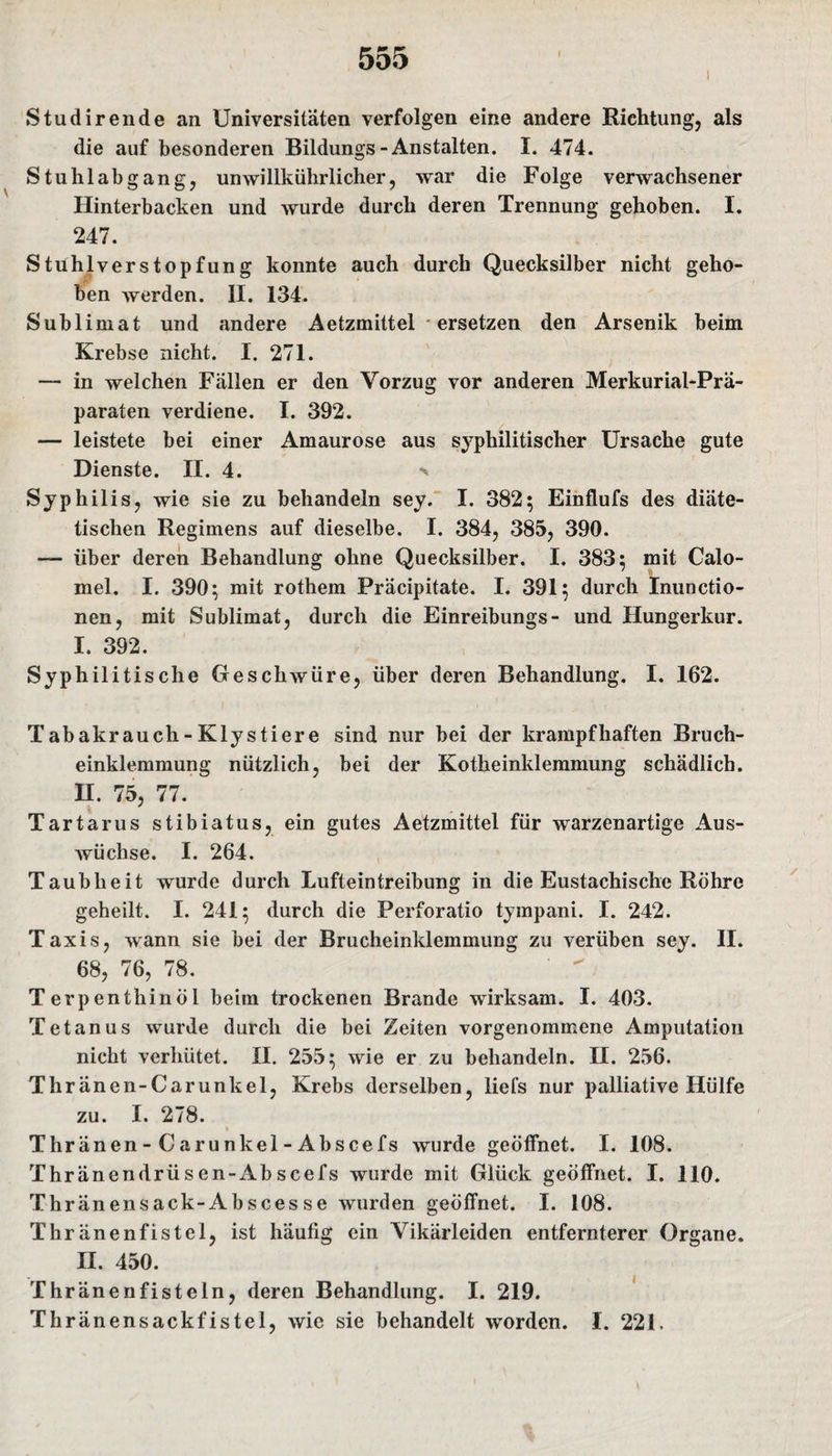 i Studirende an Universitäten verfolgen eine andere Richtung, als die auf besonderen Bildungs-Anstalten. I. 474. Stuhlabgang, unwillkürlicher, war die Folge verwachsener Hinterbacken und wurde durch deren Trennung gehoben. I. 247. Stühlverstopfung konnte auch durch Quecksilber nicht geho¬ ben werden. II. 134. Sublimat und andere Aetzmittel * ersetzen den Arsenik beim Krebse nicht. I. 271. — in welchen Fällen er den Vorzug vor anderen Merkurial-Prä- paraten verdiene. I. 392. — leistete bei einer Amaurose aus syphilitischer Ursache gute Dienste. II. 4. s Syphilis, wie sie zu behandeln sey. I. 382; Einflufs des diäte¬ tischen Regimens auf dieselbe. I. 384, 385, 390. — über deren Behandlung ohne Quecksilber. I. 383; mit Calo- mel. I. 390; mit rothem Präcipitate. I. 391; durch Inunctio- nen, mit Sublimat, durch die Einreibungs- und Hungerkur. I. 392. Syphilitische Geschwüre, über deren Behandlung. I. 162. Tabakrauch - Klystiere sind nur bei der krampfhaften Bruch¬ einklemmung nützlich, bei der Kotheinklemmung schädlich. II. 75, 77. Tartarus stibiatus, ein gutes Aetzmittel für warzenartige Aus¬ wüchse. I. 264. Taubheit wurde durch Lufteintreibung in die Eustachische Röhre geheilt. I. 241; durch die Perforatio tympani. I. 242. Taxis, wann sie bei der Brucheinklemmung zu verüben sey. II. 68, 76, 78. Terpenthinöl beim trockenen Brande wirksam. I. 403. Tetanus wurde durch die bei Zeiten vorgenommene Amputation nicht verhütet. II. 255; wie er zu behandeln. II. 256. Thränen-Carunkel, Krebs derselben, liefs nur palliative Hülfe zu. I. 278. Thränen - C arunkel - Abscefs wurde geöffnet. I. 108. Thränendrüsen-Abscefs wurde mit Glück geöffnet. I. 110. Thränensack-Absces se wurden geöffnet. I. 108. Thränenfistel, ist häufig ein Vikärleiden entfernterer Organe. II. 450. Thränenfisteln, deren Behandlung. I. 219. Thränensackfistel, wie sie behandelt worden. I. 221.