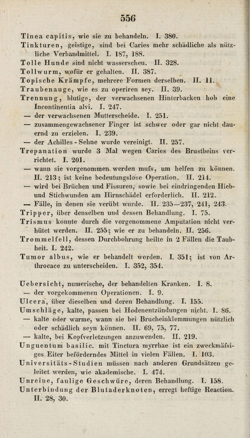 Tinea capitis, wie sie zu behandeln. I. 380. Tinkturen, geistige, sind bei Caries mehr schädliche als nütz¬ liche Verbandmittel. I. 187, 188. Tolle Hunde sind nicht wasserscheu. II. 328. Tollwurm, wofür er gehalten. II. 387. Topische Krämpfe, mehrere Formen derselben. II. 11. Traubenauge, wie es zu operiren sey. II. 39. Trennung, blutige, der verwachsenen Hinterbacken hob eine Incontinentia alvi. I. 247. — der verwachsenen Mutterscheide. I. 251. — zusammengewachsener Finger ist schwer oder gar nicht dau¬ ernd zu erzielen. I. 239. — der Achilles - Sehne wurde vereinigt, II. 257. Trepanation wurde 3 Mal wegen Caries des Brustbeins ver¬ richtet. I. 201. — wann sie vorgenommen werden mufs, um helfen zu können. II. 213$ ist keine bedeutungslose Operation. II. 214. — wird bei Brüchen und Fissuren, sowie bei eindringenden Hieb¬ und Stichwunden am Hirnschädel erforderlich. II. 212. — Fälle, in denen sie verübt wurde. II. 235—237, 241, 243. Tripper, über denselben und dessen Behandlung. I. 75. Trismus konnte durch die vorgenommene Amputation nicht ver¬ hütet werden. H. 255} wie er zu behandeln. II. 256. Trommelfell, dessen Durchbohrung heilte in 2 Fällen die Taub¬ heit. I. 242. Tumor albus, wie er behandelt worden. I. 351} ist von Ar- throcace zu unterscheiden. I. 352, 354. Uebersicht, numerische, der behandelten Kranken. I. 8. — der vorgekommenen Operationen. I. 9. Ulcera, über dieselben und deren Behandlung. I. 155. Umschläge, kalte, passen bei Hodenentzündungen nicht. I. 86. — kalte oder warme, wann sie bei Brucheinklemmungen nützlich oder schädlich seyn können. II. 69, 75, 77. — kalte, bei Kopfverletzungen anzuwenden. II. 219. Unguentum basilic. mit Tinctura myrrhae ist ein zweckmäfsi- ges Eiter beförderndes Mittel in vielen Fällen. I. 103. Universitäts-Studien müssen nach anderen Grundsätzen ge¬ leitet werden, wie akademische. I. 474. Unreine, faulige Geschwüre, deren Behandlung. I. 158. Unterbindung der Blutaderknoten, erregt heftige Reaction. II. 28, 30.