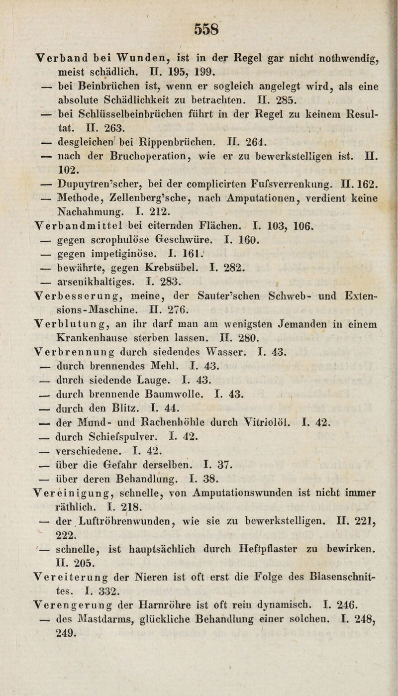 Verband bei Wunden, ist in der Regel gar nicht nothwendig, meist schädlich. II. 195, 199. — bei Beinbrüchen ist, wenn er sogleich angelegt wird, als eine absolute Schädlichkeit zu betrachten. II. 285. — bei Schlüsselbeinbrüchen führt in der Regel zu keinem Resul¬ tat. II. 263. — desgleichen bei Rippenbrüchen. II. 264. — nach der Bruchoperation, wie er zu bewerkstelligen ist. II. 102. — Dupuytren’scher, bei der complicirten Fufsverrenkung. II. 162. — Methode, Zellenberg’sche, nach Amputationen, verdient keine Nachahmung. I. 212. Verbandmittel bei eiternden Flächen. I. 103, 106, — gegen scrophulöse Geschwüre. I. 160. — gegen impetiginöse. I. 161.* — bewährte, gegen Krebsübel. I. 282. — arsenikhaltiges. I. 283. Verbesserung, meine, der Sauter’schen Schweb- und Exten- sions-Maschine. II. 276. Verblutung, an ihr darf man am wenigsten Jemanden in einem Krankenhause sterben lassen. II. 280. Verbrennung durch siedendes Wasser. I. 43. — durch brennendes Mehl. I. 43. — durch siedende Lauge. I. 43. — durch brennende Baumwolle. I. 43. — durch den Blitz. I. 44. — der Mund- und Rachenhöhle durch Vitriolöi. I. 42. — durch Schiefspulver. I. 42. — verschiedene. I. 42. — über die Gefahr derselben. I. 37. — über deren Behandlung. I. 38. Vereinigung, schnelle, von Amputationswunden ist nicht immer räthlich. I. 218. — der Luftröhren wunden, wie sie zu bewerkstelligen. II. 221, 222. '— schnelle, ist hauptsächlich durch Heftpflaster zu bewirken. II. 205. Vereiterung der Nieren ist oft erst die Folge des Blasenschnit¬ tes. I. 332. Verengerung der Harnröhre ist oft rein dynamisch. I. 246. — des Mastdarms, glückliche Behandlung einer solchen. I. 248, 249.