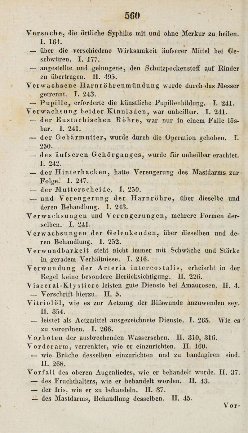 Versuche, die örtliche Syphilis mit und ohne Merkur zu heilen. I. 164. — über die verschiedene Wirksamkeit äufserer Mittel bei Ge¬ schwüren. I. 177. — angestellte und gelungene, den Schutzpockenstoff auf Rinder zu übertragen. II. 495. V erwachsene Harnröhrenmündung wurde durch das Messer getrennt. I. 243. — Pupille^ erforderte die künstliche Pupillenbildung. I. 241. Verwachsung beider Kinnladen, war unheilbar. I. 241. — der Eustachischen Röhre, war nur in einem Falle lös¬ bar. I. 241. — der Gebärmutter, wurde durch die Operation gehoben. I. 250. — des äufseren Gehörganges, wurde für unheilbar erachtet. I. 242. — der Hinterbacken, hatte Verengerung des Mastdanns zur Folge. I. 247. — der Mutterscheide. I. 250. — und Verengerung der Harnröhre, über dieselbe und deren Behandlung. I. 243. Verwachsungen und Verengerungen, mehrere Formen der¬ selben. I. 241. Verwachsungen der Gelenkenden, über dieselben und de¬ ren Behandlung. I. 252. Verwundbarkeit steht nicht immer mit Schwäche und Stärke in geradem Verhältnisse. I. 216. Verwundung der Arteria intercostalis, erheischt in der Regel keine besondere Berücksichtigung. II. 226. Visceral-Klystiere leisten gute Dienste bei Amaurosen. II. 4. — Vorschrift hierzu. II. 5. Vitriol öl, wie es zur Aetzung der Bifswunde anzuwenden sey. II. 354. — leistet als Aetzmittel ausgezeichnete Dienste. I. 265. Wie es zu. verordnen. I. 266. Vorboten der ausbrechenden Wasserscheu. II. 310, 316. Vorderarm, verrenkter, wie er einzurichten. II. 160. — wie Brüche desselben einzurichten und zu bandagiren sind. II. 268. Vorfall des oberen Augenliedes, wie er behandelt wurde. II. 37. — des Fruchthalters, wie er behandelt worden. II. 43. — der Iris, wie er zu behandeln. II. 37. — des Mastdarms, Behandlung desselben. II. 45. Vor-