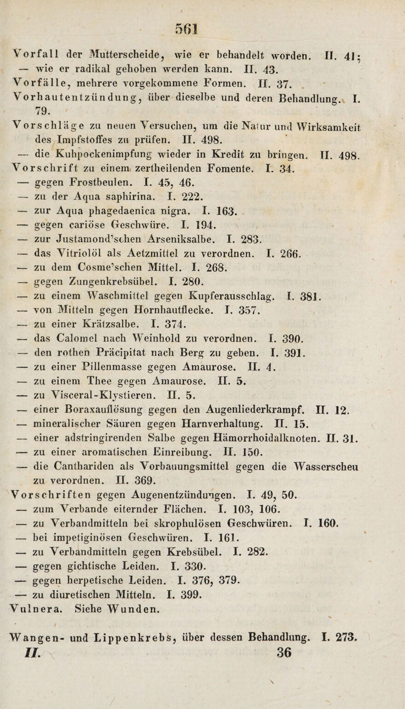 Vorfall der Mutterscheide, wie er behandelt worden. II. 41; — wie er radikal gehoben werden kann. II. 43. Vorfälle, mehrere vorgekommene Formen. II. 37. Vorhautentzündung, über dieselbe und deren Behandlung.\ I. 79. Vorschläge zu neuen Versuchen, um die Natur und Wirksamkeit des Impfstoffes zu prüfen. II. 498. — die Kuhpockenimpfung wieder in Kredit zu bringen. II. 498. Vorschrift zu einem zertheilenden Fomente. I. 34. — gegen Frostbeulen. I. 45, 46. — zu der Aqua saphirina. I. 222. — zur Aqua phagedaenica nigra. I. 163. — gegen cariöse Geschwüre. I. 194. — zur Justamond,schen Arseniksalbe. I. 283. — das Vitriol öl als Aetzmittel zu verordnen. I. 266. — zu dem Cosme’schen Mittel. I. 268. — gegen Zungenkrebsübel. I. 280. — zu einem Waschmittel gegen Kupferausschlag. I. 381. — von Mitteln gegen Hornhautflecke. I. 357. — zu einer Krätzsalbe. I. 374. — das Calomel nach Weinhold zu verordnen. I. 390. — den rothen Präcipitat nach Berg zu geben. I. 391. — zu einer Pillenmasse gegen Amaurose. II. 4. — zu einem Thee gegen Amaurose. II. 5. — zu Visceral-Klysfieren. II. 5. — einer Boraxauflösung gegen den Augenliederkrampf. II. 12. — mineralischer Säuren gegen Harnverhaltung. II. 15. — einer adsfringirenden Salbe gegen Hämorrhoidalknoten. II. 31. — zu einer aromatischen Einreibung. II. 150. — die Canthariden als Vorbauungsmittel gegen die Wasserscheu zu verordnen. II. 369. Vorschriften gegen Augenentzündungen. I. 49, 50. — zum Verbände eiternder Flächen, I. 103, 106. — zu Verbandmitteln bei skrophulösen Geschwüren. I. 160. — bei impetiginösen Geschwüren. I. 161. — zu Verbandmitteln gegen Krebsübel. I. 282. — gegen gichtische Leiden. I. 330. — gegen herpetische Leiden. I. 376, 379. — zu diuretischen Mitteln. I. 399. Vulnera. Siehe Wunden. / Wangen- und Lippenkrebs, über dessen Behandlung. I. 273. II. 36