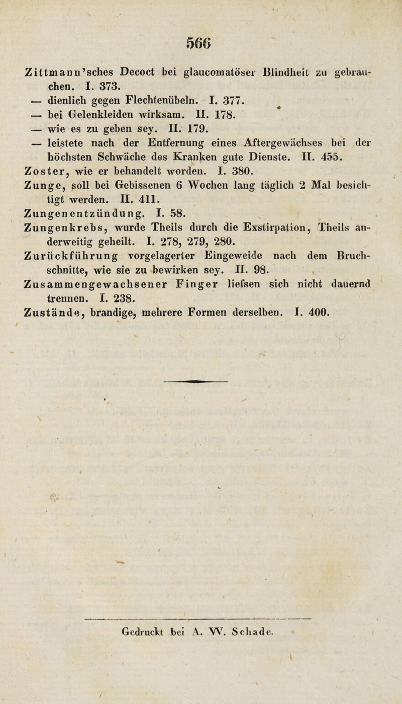 Zittmann’sches Decoct bei glaucomatöser Blindheit zu gebrau¬ chen. I. 373. — dienlich gegen Flechtenübeln. I. 377. — bei Gelenkleiden wirksam. II. 178. — wie es zu geben sey. II. 179. — leistete nach der Entfernung eines Aftergewächses bei der höchsten Schwäche des Kranken gute Dienste. II. 455. Zoster, wie er behandelt worden. I. 380. Zunge, soll bei Gebissenen 6 Wochen lang täglich 2 Mal besich¬ tigt werden. II. 411. Zungenentzündung. I. 58. Zungenkrebs, wurde Theils durch die Exstirpation, Theils an¬ derweitig geheilt. I. 278, 279, 280. Zurückführung vorgelagerter Eingeweide nach dem Bruch¬ schnitte, wie sie zu bewirken sey. II. 98. Zusammengewachsener Finger liefsen sich nicht dauernd trennen. I. 238. Zustände, brandige, mehrere Formen derselben. I. 400. Gedruckt bei A. W. Schade. /