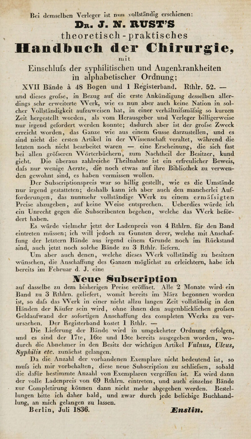 Bei demselben Verleger ist mm vollständig erschienen: Du. J. N. RUSTS ' t \ theoretisch - praktisches Handbuch der Chirurgie, mit Einschlufs der syphilitischen und Augenkrankheiten in alphabetischer Ordnung; XVII Bände ä 48 Bogen und 1 Registerband. Rthlr. 52. — und dieses grofse, in Bezug auf die erste Ankündigung desselben aller¬ dings sehr erweiterte Werk, wie es nun aber auch keine Nation in sol¬ cher Vollständigkeit aufzuweisen hat, in einer verhältnifsmäfsig so kurzen Zeit hergestellt worden, als vom Herausgeber und Verleger billigerweise nur irgend gefordert werden konnte; dadurch aber ist der grofse Zweck erreicht worden, das Ganze wie aus einem Gusse darzustellen, und es sind nicht die ersten Artikel in der Wissenschaft veraltet, während die letzten noch nicht bearbeitet waren — eine Erscheinung, die sich fast bei allen gröfseren Wörterbüchern, zum Nachtheil der Besitzer, kund giebt. Die überaus zahlreiche Theilnahme ist ein erfreulicher Beweis, dafs nur wenige Aerzte, die noch etwas auf ihre Bibliothek zu verwen¬ den gewohnt sind, es haben vermissen wollen. Der Subscriptionspreis war so billig gestellt, wie es die Umstände nur irgend gestatteten; deshalb kann ich aber auch den mancherlei Auf¬ forderungen, das nunmehr vollständige Werk zu einem erinäfsigten Preise abzugeben, auf keine V\ eise entsprechen. Ueberdies würde ich ein Unrecht gegen die Subscribenten begehen, welche das VVerk beför¬ dert haben. Es würde vielmehr jetzt der Ladenpreis von 4 Rthlrn. für den Band eintreten müssen; ich will jedoch zu Gunsten derer, welche mit Anschaf¬ fung der letztem Bände aus irgend einem Grunde noch im Pu'ickstand sind, auch jetzt noch solche Bände zu 3 Rthlr. liefern. Um aber auch denen, welche dieses V\erk vollständig zu besitzen wünschen, die Anschaffung des Ganzen möglichst zu erleichtern, habe ich bereits im Februar d. J. eine ¥eue Subscripticm auf dasselbe zu dem bisherigen Preise eröffnet. Alle 2 Monate wird ein Band zu 3 Rthlrn. geliefert, womit bereits im März begonnen worden ist, so dafs das Werk in einer nicht allzu langen Zeit vollständig in den Händen der Käufer sein wird, ohne ihnen den augenblicklichen grofsen Geldaufwand der sofortigen Anschaffung des completen Werks zu ver¬ ursachen. Der Registerband kostet 1 Rthlr. — Die Lieferung der Bände wird in umgekehrter Ordnung erfolgen, und es sind der 17te, 16te und 15te bereits ausgegeben worden, wo¬ durch die Abnehmer in den Besitz der wichtigen Artikel Vulnus, Ulcus, Syphilis etc. zunächst gelangen. Da die Anzahl der vorhandenen Exemplare nicht bedeutend ist, so mufs ich mir Vorbehalten, diese neue Subscription zu schliefsen, sobald die dafür bestimmte Anzahl von Exemplaren vergriffen ist. Es wird dann der volle Ladenpreis von 69 Rthlrn. eintreten, und auch einzelne Bände zur Completirung können dann nicht mehr abgegeben werden. Bestel¬ lungen bitte ich daher bald, und zwar durch jede beliebige Buchhand¬ lung, an mich gelangen zu lassen. Berlin, Juli 1836. Mnslin•