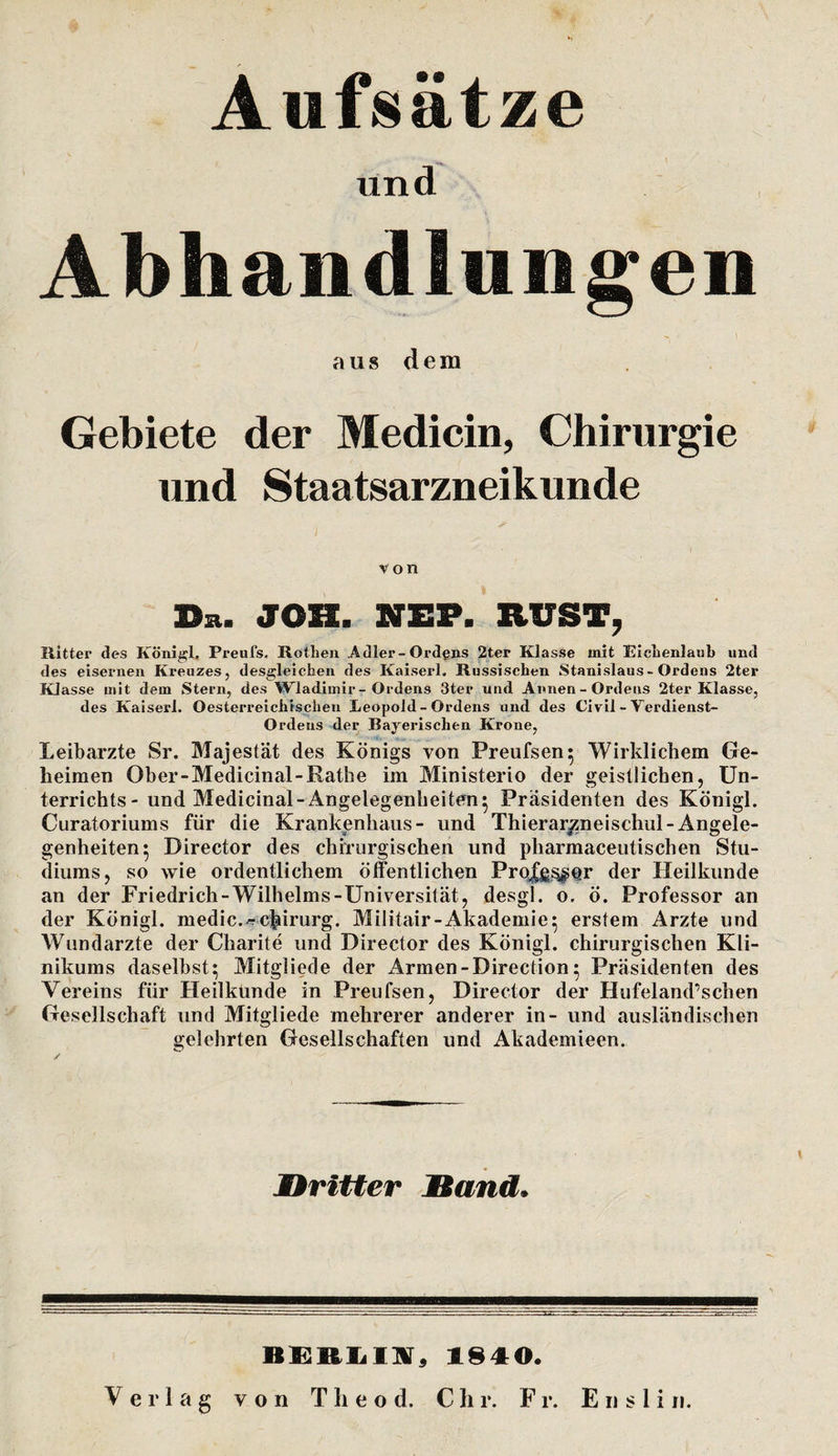 Aufsätze und Abhandlungen aus dem Gebiete der Medicin, Chirurgie und Staatsarzneikunde von Du. JOH. NEP. RVST, Ritter des Köni^l. Preufs. Rothen Adler-Ordgns 2ter Klasse mit Kichenlaub und des eisernen Kreuzes, desgleichen des Kaiserl. Russischen Stanislaus-Ordens 2ter Klasse mit dem Stern, des Wladimir-Ordens 3ter und Annen-Ordens 2ter Klasse, des Kaiserl. Oesterreichrschen Leopold-Ordens und des Civil - Verdienst- Ordens der Bayerischen Krone, Leiharzte Sr. Majestät des Königs von Preufsen^ Wirklichem Ge¬ heimen Ober-Medicinal-Rathe im Ministerio der geistlichen, Un¬ terrichts- und Medicinal-Angelegenheiten^ Präsidenten des Königl. Curatoriums für die Krankenhaus- und Thierarj^neischul-Angele¬ genheiten 5 Director des chirurgischen und pharmaceutischen Stu¬ diums, so wie ordentlichem öffentlichen Prpjffi^Qr der Heilkunde an der Friedrich-Wilhelms-Universität, desgl. o, ö. Professor an der Königl. medic./?c|iirurg. Militair-Akademie^ erstem Arzte und Wundarzte der Charite und Director des Königl. chirurgischen Kli¬ nikums daseihst; Mitgliede der Armen -Direction; Präsidenten des Vereins für Heilkünde in Preufsen, Director der Hufeland’schen Gesellschaft und Mitgliede mehrerer anderer in- und ausländischen gelehrten Gesellschaften und Akademieen. JDritier Sand. 1840.