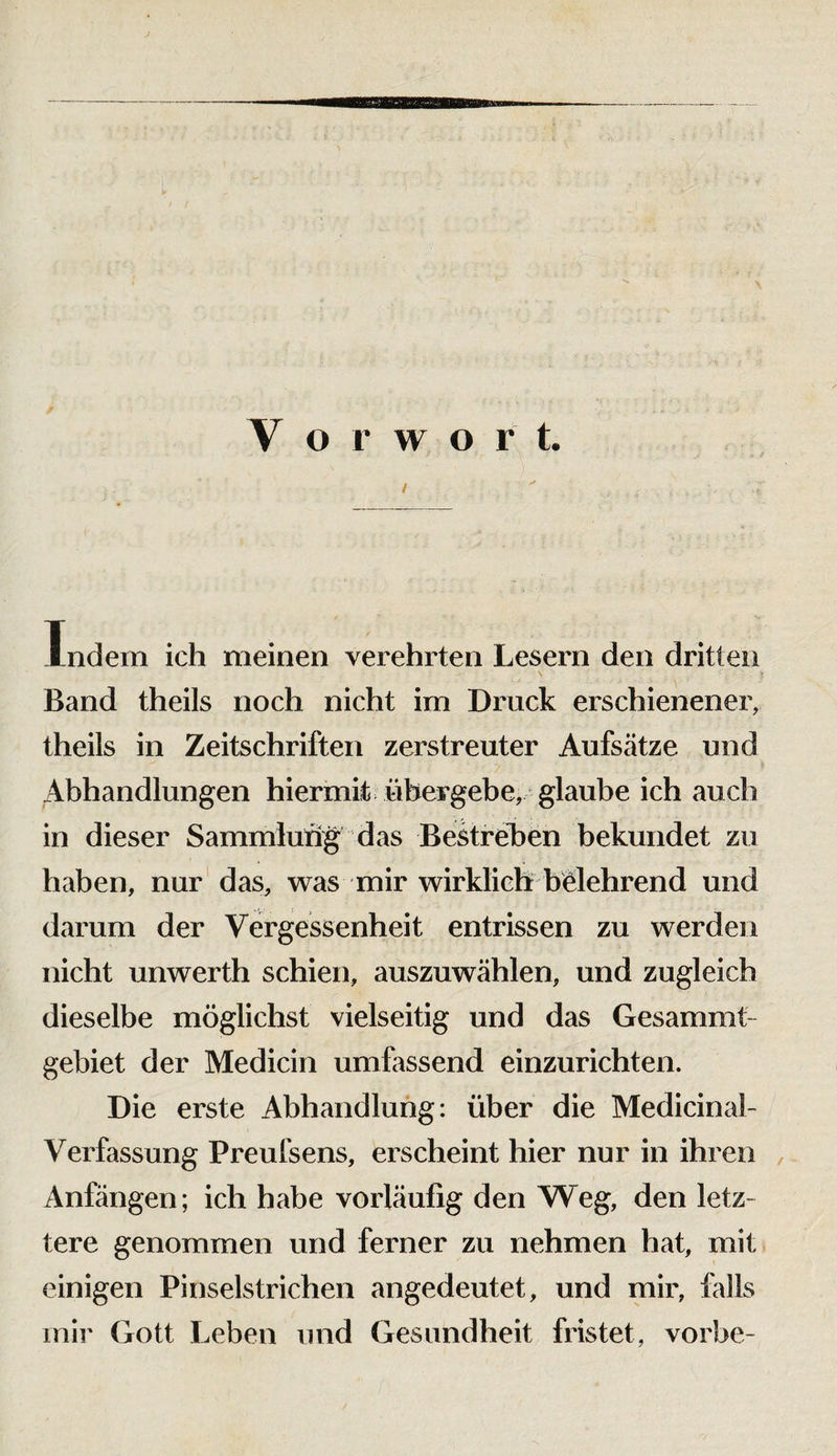 V o r w o r t. t Indem ich meinen verehrten Lesern den dritten Band theils noch nicht im Druck erschienener, theils in Zeitschriften zerstreuter Aufscätze und Abhandlungen hiermit übergebe, glaube ich auch in dieser Sammlufig das Bestrehen bekundet zu haben, nur' das, was mir wirklich beehrend und darum der Vergessenheit entrissen zu werden nicht unwerth schien, auszuwählen, und zugleich dieselbe möglichst vielseitig und das Gesammt- gebiet der Medicin umfassend einzurichten. Die erste Abhandlung: über die Medicinal- Verfassung Preufsens, erscheint hier nur in ihren , Anfängen; ich habe vorläufig den Weg, den letz¬ tere genommen und ferner zu nehmen hat, mit einigen Pinselstrichen angedeutet, und mir, falls mir Gott Leben und Gesundheit fristet, vorbe-